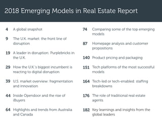2018 Emerging Models in Real Estate Report
A global snapshot
The U.K. market: the front line of
disruption
A leader in disruption: Purplebricks in
the U.K.
How the U.K.’s biggest incumbent is
reacting to digital disruption
U.S. market overview: fragmentation
and innovation
Inside Opendoor and the rise of
iBuyers
Highlights and trends from Australia
and Canada
Comparing some of the top emerging
models
Homepage analysis and customer
propositions
Product pricing and packaging
Tech platforms of the most successful
models
Tech-led or tech-enabled: staffing
breakdowns
The role of traditional real estate
agents
Key learnings and insights from the
global leaders
4
9
19
29
39
44
64
74
87
140
151
164
176
182
 