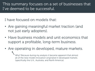 This summary focuses on a set of businesses that
I’ve deemed to be successful.
I have focused on models that:
• Are gaining meaningful market traction (and
not just early adopters).
• Have business models and unit economics that
support a profitable, long-term business.
• Are operating in developed, mature markets.
Why? Because during my analysis it became apparent that almost
all of the new model innovation originated in developed markets
(specifically the U.K., Australia, and North America).
 