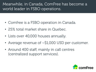 Meanwhile, in Canada, ComFree has become a
world leader in FSBO operations.
• Comfree is a FSBO operation in Canada.
• 25% total market share in Quebec.
• Lists over 40,000 houses annually.
• Average revenue of ~$1,000 USD per customer.
• Around 400 staff, mainly in call centres
(centralized support services).
 