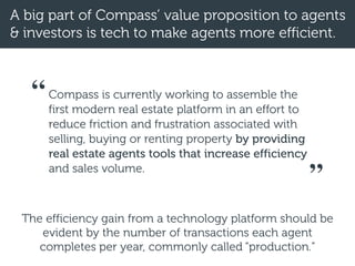 A big part of Compass’ value proposition to agents
& investors is tech to make agents more efficient.
Compass is currently working to assemble the
first modern real estate platform in an effort to
reduce friction and frustration associated with
selling, buying or renting property by providing
real estate agents tools that increase efficiency
and sales volume.
“
”
The efficiency gain from a technology platform should be
evident by the number of transactions each agent
completes per year, commonly called “production.”
 