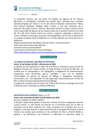 Área de Cultura 30/12/17
La exposición muestra, por una parte, los trabajos de algunos de los mejores
figurinistas y escenógrafos españoles del pasado siglo realizados para montajes
teatrales dirigidos por Catena o en los que estuvo implicado creativamente –Nieva,
Vitín Cortezo, Mampaso, Mingote, Gago o Carpe– y, por otra, elementos de la
colección del propio escritor y director atesorados durante su larga y exitosa carrera
como responsable de algunos de los mayores éxitos de la cartelera teatral en los años
60, 70 y 80. Víctor Andrés Catena fue escritor, traductor, adaptador y director de
escena. También realizó algunos guiones cinematográficos, como el de la película Por
un puñado de dólares (Ray el Magnífico en su título original), que forma parte de la
exposición.
Organiza Ayuntamiento de Málaga, Área de Cultura, Teatro Cervantes –
Centro de Cultura Activa Pedro Aparicio
Colección Francisco Gámez Martín
Comisariado y coordinación Francisco Rodríguez
http://www.teatrocervantes.com/centropedroaparicio/exposure/
MUSEO ALBORANIA
LA FAROLA DE MÁLAGA, 200 AÑOS DE DESTELLOS
Fecha: 31 de Octubre de 2017 a 30 de junio de 2018
El objetivo de esta exposición es poner de manifiesto la importancia que la Farola de
Málaga ha tenido para nuestra ciudad a lo largo de toda su historia de 200 años. Un
símbolo que ha acompañado a los malagueños y malagueñas en acontecimientos
importantes como terremotos, guerra, naufragios y que con sus destellos
inconfundibles ha abierto las puertas de Málaga a navegantes, pescadores,
comerciantes, etc. Esta exposición ha sido organizada conjuntamente por el Aula del
Mar y el Área de Cultura del Ayuntamiento de Málaga.
La exposición se podrá visitar en horario de 10,30 a 14h de lunes a domingo y de 16,30
a 18,30 de jueves a domingo en el Museo Alborania
MUSEO JORGE RANDO
NACERÁN NUEVAS AURORAS (Salas 1, 2 y 3)
Fecha: 6 de noviembre de 2017 al 25 de febrero de 2018
De lunes a sábado, de 10:00 a 20:00 h.
El Museum Jorge Rando expone la obra más reciente del pintor malagueño: Nacerán
nuevas auroras, un ciclo donde sus pinturas son el escenario para que el color se
encuentre con la línea. Continúa con nuevas creaciones de La belleza llora con la
tragedia, en las que muestra la deshumanización de la sociedad enfrentando nuestra
mirada a las escenas que acontecen en los conflictos de África y Oriente Medio, y
regresa a sus Miniaturas, una invitación a redescubrir la naturaleza desde la
Página 10 de 47
F01-FP08_05
06/08/2015
Alameda Principal, 23 29001 Málaga TLF 951.926.051 FAX 951.926.493 www.malaga.eu
 
