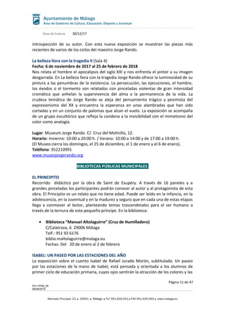 Área de Cultura 30/12/17
introspección de su autor. Con esta nueva exposición se muestran las piezas más
recientes de varios de los ciclos del maestro Jorge Rando.
La belleza llora con la tragedia II (Sala 4)
Fecha: 6 de noviembre de 2017 al 25 de febrero de 2018
Nos relata el hombre el apocalipsis del siglo XXI y nos enfrenta el pintor a su imagen
desgarrada. En La belleza llora con la tragedia Jorge Rando ofrece la luminosidad de su
pintura a las penumbras de la existencia. La persecución, las ejecuciones, el hambre,
los éxodos o el tormento son relatados con pinceladas violentas de gran intensidad
cromática que anhelan la supervivencia del alma a la permanencia de la vida. La
crudeza temática de Jorge Rando se aleja del pensamiento trágico y pesimista del
expresionismo del XX y encuentra la esperanza en unas alambradas que han sido
cortadas y en un conjunto de palomas que alzan el vuelo. La exposición se acompaña
de un grupo escultórico que refleja la condena a la invisibilidad con el mimetismo del
color como analogía.
Lugar: Museum Jorge Rando. C/. Cruz del Molinillo, 12.
Horario: Invierno: 10:00 a 20:00 h. / Verano: 10:00 a 14:00 y de 17:00 a 19:00 h.
(El Museo cierra los domingos, el 25 de diciembre, el 1 de enero y el 6 de enero).
Teléfono: 952210991
www.museojorgerando.org
BIBLIOTECAS PÚBLICAS MUNICIPALES
EL PRINCIPITO
Recorrido didáctico por la obra de Saint de Exupéry. A través de 16 paneles y a
grandes pinceladas los participantes podrán conocer al autor y al protagonista de esta
obra. El Principito es un relato que no tiene edad. Puede ser leído en la infancia, en la
adolescencia, en la Juventud y en la madurez y seguro que en cada una de estas etapas
llega a conmover al lector, planteando temas trascendetales para el ser humano a
través de la ternura de este pequeño príncipe. En la biblioteca:
• Biblioteca “Manuel Altolaguirre” (Cruz de Humilladero)
C/Calatrava, 6 29006 Málaga
Telf.: 951 92 6176
biblio.maltolaguirre@malaga.eu
Fechas: Del 20 de enero al 2 de febrero
ISABEL: UN PASEO POR LAS ESTACIONES DEL AÑO
La exposición sobre el cuento Isabel de Rafael Jurado Morón, subtitulada: Un paseo
por las estaciones de la mano de Isabel, está pensada y orientada a los alumnos de
primer ciclo de educación primaria, cuyos ojos sentirán la atracción de los colores y las
Página 11 de 47
F01-FP08_05
06/08/2015
Alameda Principal, 23 29001 Málaga TLF 951.926.051 FAX 951.926.493 www.malaga.eu
 