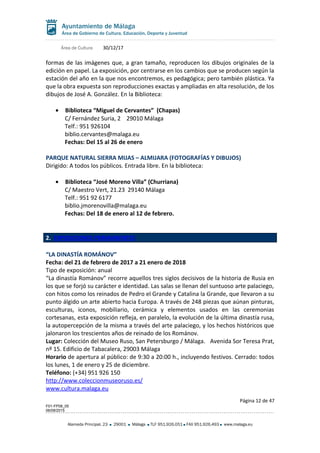 Área de Cultura 30/12/17
formas de las imágenes que, a gran tamaño, reproducen los dibujos originales de la
edición en papel. La exposición, por centrarse en los cambios que se producen según la
estación del año en la que nos encontremos, es pedagógica; pero también plástica. Ya
que la obra expuesta son reproducciones exactas y ampliadas en alta resolución, de los
dibujos de José A. González. En la Biblioteca:
• Biblioteca “Miguel de Cervantes” (Chapas)
C/ Fernández Suria, 2 29010 Málaga
Telf.: 951 926104
biblio.cervantes@malaga.eu
Fechas: Del 15 al 26 de enero
PARQUE NATURAL SIERRA MIJAS – ALMIJARA (FOTOGRAFÍAS Y DIBUJOS)
Dirigido: A todos los públicos. Entrada libre. En la biblioteca:
• Biblioteca “José Moreno Villa” (Churriana)
C/ Maestro Vert, 21.23 29140 Málaga
Telf.: 951 92 6177
biblio.jmorenovilla@malaga.eu
Fechas: Del 18 de enero al 12 de febrero.
2. EXPOSICIONES PERMANENTES
“LA DINASTÍA ROMÁNOV”
Fecha: del 21 de febrero de 2017 a 21 enero de 2018
Tipo de exposición: anual
“La dinastía Románov” recorre aquellos tres siglos decisivos de la historia de Rusia en
los que se forjó su carácter e identidad. Las salas se llenan del suntuoso arte palaciego,
con hitos como los reinados de Pedro el Grande y Catalina la Grande, que llevaron a su
punto álgido un arte abierto hacia Europa. A través de 248 piezas que aúnan pinturas,
esculturas, iconos, mobiliario, cerámica y elementos usados en las ceremonias
cortesanas, esta exposición refleja, en paralelo, la evolución de la última dinastía rusa,
la autopercepción de la misma a través del arte palaciego, y los hechos históricos que
jalonaron los trescientos años de reinado de los Románov.
Lugar: Colección del Museo Ruso, San Petersburgo / Málaga. Avenida Sor Teresa Prat,
nº 15. Edificio de Tabacalera, 29003 Málaga
Horario de apertura al público: de 9:30 a 20:00 h., incluyendo festivos. Cerrado: todos
los lunes, 1 de enero y 25 de diciembre.
Teléfono: (+34) 951 926 150
http://www.coleccionmuseoruso.es/
www.cultura.malaga.eu
Página 12 de 47
F01-FP08_05
06/08/2015
Alameda Principal, 23 29001 Málaga TLF 951.926.051 FAX 951.926.493 www.malaga.eu
 