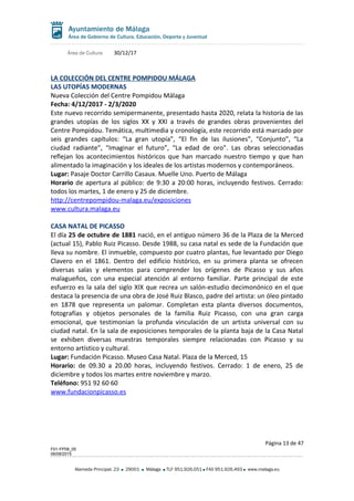 Área de Cultura 30/12/17
LA COLECCIÓN DEL CENTRE POMPIDOU MÁLAGA
LAS UTOPÍAS MODERNAS
Nueva Colección del Centre Pompidou Málaga
Fecha: 4/12/2017 - 2/3/2020
Este nuevo recorrido semipermanente, presentado hasta 2020, relata la historia de las
grandes utopías de los siglos XX y XXI a través de grandes obras provenientes del
Centre Pompidou. Temática, multimedia y cronología, este recorrido está marcado por
seis grandes capítulos: “La gran utopía”, “El fin de las ilusiones”, “Conjunto”, “La
ciudad radiante”, “Imaginar el futuro”, “La edad de oro”. Las obras seleccionadas
reflejan los acontecimientos históricos que han marcado nuestro tiempo y que han
alimentado la imaginación y los ideales de los artistas modernos y contemporáneos.
Lugar: Pasaje Doctor Carrillo Casaux. Muelle Uno. Puerto de Málaga
Horario de apertura al público: de 9:30 a 20:00 horas, incluyendo festivos. Cerrado:
todos los martes, 1 de enero y 25 de diciembre.
http://centrepompidou-malaga.eu/exposiciones
www.cultura.malaga.eu
CASA NATAL DE PICASSO
El día 25 de octubre de 1881 nació, en el antiguo número 36 de la Plaza de la Merced
(actual 15), Pablo Ruiz Picasso. Desde 1988, su casa natal es sede de la Fundación que
lleva su nombre. El inmueble, compuesto por cuatro plantas, fue levantado por Diego
Clavero en el 1861. Dentro del edificio histórico, en su primera planta se ofrecen
diversas salas y elementos para comprender los orígenes de Picasso y sus años
malagueños, con una especial atención al entorno familiar. Parte principal de este
esfuerzo es la sala del siglo XIX que recrea un salón-estudio decimonónico en el que
destaca la presencia de una obra de José Ruiz Blasco, padre del artista: un óleo pintado
en 1878 que representa un palomar. Completan esta planta diversos documentos,
fotografías y objetos personales de la familia Ruiz Picasso, con una gran carga
emocional, que testimonian la profunda vinculación de un artista universal con su
ciudad natal. En la sala de exposiciones temporales de la planta baja de la Casa Natal
se exhiben diversas muestras temporales siempre relacionadas con Picasso y su
entorno artístico y cultural.
Lugar: Fundación Picasso. Museo Casa Natal. Plaza de la Merced, 15
Horario: de 09.30 a 20.00 horas, incluyendo festivos. Cerrado: 1 de enero, 25 de
diciembre y todos los martes entre noviembre y marzo.
Teléfono: 951 92 60 60
www.fundacionpicasso.es
Página 13 de 47
F01-FP08_05
06/08/2015
Alameda Principal, 23 29001 Málaga TLF 951.926.051 FAX 951.926.493 www.malaga.eu
 