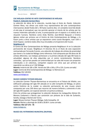 Área de Cultura 30/12/17
CAC MÁLAGA-CENTRO DE ARTE CONTEPORÁNEO DE MÁLAGA
Pasión II. Colección Carmen Riera
La selección de obras de la colección, reunida bajo el título de Pasión. Colección
Carmen Riera, nos ofrece una visión muy representativa del arte contemporáneo
internacional, desde finales del s. XX hasta nuestros días. Un completo recorrido desde
al arte pop al conceptual, que nos permite apreciar el interés de los artistas por los
nuevos materiales aplicados al arte, la preocupación por el espacio o el análisis de la
situación humana. Nombres como Andy Warhol, Jean-Michel Basquiat o Cristina
Iglesias visitan por primera vez el Centro de Arte Contemporáneo de Málaga, y lo
hacen junto a otros artistas que ya expusieron como Louise Bourgeois, Juan Uslé o
Anish Kapoor, nombres todos ellos muy vinculados a la trayectoria del museo.
Neighbours III
El Centro de Arte Contemporáneo de Málaga presenta Neighbours III en la colección
permanente del museo. Neighbours III (Vecinos III) es el título de esta exposición
comisariada por Fernando Francés, una selección de trabajos de artistas de proximidad
que tienen a la ciudad de Málaga como referencia. Está compuesta por 96 obras de 30
artistas diferentes. Los trabajos pertenecen a la primera década del siglo XXI hasta la
actualidad, algunas de ellas adquiridas por el centro recientemente. Nombres
conocidos, que ya han pasado con anterioridad por las salas del museo con proyectos
individuales o en colectivas, comparten espacio con otros que por primera vez
expondrán sus obras en el CAC Málaga.
Horario: Invierno de 10h a 20h. Verano de 10h a 14h y 17h a 21h. (Lunes cerrado)
Lugar: Centro de Arte Contemporáneo de Málaga. C/ Alemania s/n
Teléfono: 952 120 055
www.cacmalaga.eu
MUSEO CARMEN THYSSEN MÁLAGA
La colección Carmen Thyssen-Bornemisza se encuentra en el Palacio de Villalón, una
edificación palaciega del siglo XVI ubicada en la calle Compañía de Málaga, en pleno
centro histórico de la ciudad. La colección permanente de este museo estará
compuesta por unas 230 obras que recorren de manera brillante y coherente el arte
del siglo XIX español, con especial atención a la pintura andaluza.
Entre los artistas que protagonizan la colección destacan los malagueños Gómez Gil,
Moreno Carbonero o Barrón que convivirán con pintores de la talla de Zurbarán,
Sorolla, Zuloaga o Romero de Torres.
Lugar: Museo Carmen Thyssen Málaga. Calle Compañía, 10
Horario: Martes a domingo de 10.00 a 20.00 h. Lunes cerrado.
Teléfono: 952 127 175 - 76
www.malaga.eu
MUSEO DEL PATRIMONIO MUNICIPAL (MUPAM).
Página 14 de 47
F01-FP08_05
06/08/2015
Alameda Principal, 23 29001 Málaga TLF 951.926.051 FAX 951.926.493 www.malaga.eu
 