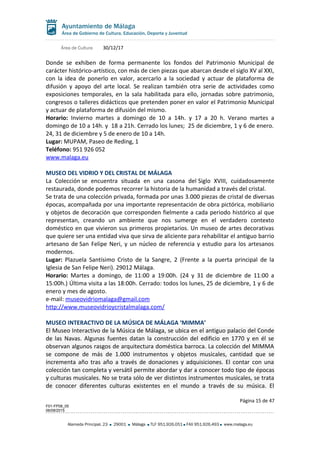Área de Cultura 30/12/17
Donde se exhiben de forma permanente los fondos del Patrimonio Municipal de
carácter histórico-artístico, con más de cien piezas que abarcan desde el siglo XV al XXI,
con la idea de ponerlo en valor, acercarlo a la sociedad y actuar de plataforma de
difusión y apoyo del arte local. Se realizan también otra serie de actividades como
exposiciones temporales, en la sala habilitada para ello, jornadas sobre patrimonio,
congresos o talleres didácticos que pretenden poner en valor el Patrimonio Municipal
y actuar de plataforma de difusión del mismo.
Horario: Invierno martes a domingo de 10 a 14h. y 17 a 20 h. Verano martes a
domingo de 10 a 14h. y 18 a 21h. Cerrado los lunes; 25 de diciembre, 1 y 6 de enero.
24, 31 de diciembre y 5 de enero de 10 a 14h.
Lugar: MUPAM, Paseo de Reding, 1
Teléfono: 951 926 052
www.malaga.eu
MUSEO DEL VIDRIO Y DEL CRISTAL DE MÁLAGA
La Colección se encuentra situada en una casona del Siglo XVIII, cuidadosamente
restaurada, donde podemos recorrer la historia de la humanidad a través del cristal.
Se trata de una colección privada, formada por unas 3.000 piezas de cristal de diversas
épocas, acompañada por una importante representación de obra pictórica, mobiliario
y objetos de decoración que corresponden fielmente a cada periodo histórico al que
representan, creando un ambiente que nos sumerge en el verdadero contexto
doméstico en que vivieron sus primeros propietarios. Un museo de artes decorativas
que quiere ser una entidad viva que sirva de aliciente para rehabilitar el antiguo barrio
artesano de San Felipe Neri, y un núcleo de referencia y estudio para los artesanos
modernos.
Lugar: Plazuela Santísimo Cristo de la Sangre, 2 (Frente a la puerta principal de la
Iglesia de San Felipe Neri). 29012 Málaga.
Horario: Martes a domingo, de 11:00 a 19:00h. (24 y 31 de diciembre de 11:00 a
15:00h.) Última visita a las 18:00h. Cerrado: todos los lunes, 25 de diciembre, 1 y 6 de
enero y mes de agosto.
e-mail: museovidriomalaga@gmail.com
http://www.museovidrioycristalmalaga.com/
MUSEO INTERACTIVO DE LA MÚSICA DE MÁLAGA ‘MIMMA’
El Museo Interactivo de la Música de Málaga, se ubica en el antiguo palacio del Conde
de las Navas. Algunas fuentes datan la construcción del edificio en 1770 y en él se
observan algunos rasgos de arquitectura doméstica barroca. La colección del MIMMA
se compone de más de 1.000 instrumentos y objetos musicales, cantidad que se
incrementa año tras año a través de donaciones y adquisiciones. El contar con una
colección tan completa y versátil permite abordar y dar a conocer todo tipo de épocas
y culturas musicales. No se trata sólo de ver distintos instrumentos musicales, se trata
de conocer diferentes culturas existentes en el mundo a través de su música. El
Página 15 de 47
F01-FP08_05
06/08/2015
Alameda Principal, 23 29001 Málaga TLF 951.926.051 FAX 951.926.493 www.malaga.eu
 