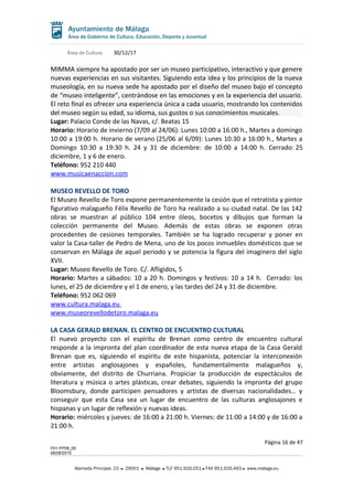 Área de Cultura 30/12/17
MIMMA siempre ha apostado por ser un museo participativo, interactivo y que genere
nuevas experiencias en sus visitantes. Siguiendo esta idea y los principios de la nueva
museología, en su nueva sede ha apostado por el diseño del museo bajo el concepto
de “museo inteligente”, centrándose en las emociones y en la experiencia del usuario.
El reto final es ofrecer una experiencia única a cada usuario, mostrando los contenidos
del museo según su edad, su idioma, sus gustos o sus conocimientos musicales.
Lugar: Palacio Conde de las Navas, c/. Beatas 15
Horario: Horario de invierno (7/09 al 24/06): Lunes 10:00 a 16:00 h., Martes a domingo
10:00 a 19:00 h. Horario de verano (25/06 al 6/09): Lunes 10:30 a 16:00 h., Martes a
Domingo 10:30 a 19:30 h. 24 y 31 de diciembre: de 10:00 a 14:00 h. Cerrado: 25
diciembre, 1 y 6 de enero.
Teléfono: 952 210 440
www.musicaenaccion.com
MUSEO REVELLO DE TORO
El Museo Revello de Toro expone permanentemente la cesión que el retratista y pintor
figurativo malagueño Félix Revello de Toro ha realizado a su ciudad natal. De las 142
obras se muestran al público 104 entre óleos, bocetos y dibujos que forman la
colección permanente del Museo. Además de estas obras se exponen otras
procedentes de cesiones temporales. También se ha logrado recuperar y poner en
valor la Casa-taller de Pedro de Mena, uno de los pocos inmuebles domésticos que se
conservan en Málaga de aquel periodo y se potencia la figura del imaginero del siglo
XVII.
Lugar: Museo Revello de Toro. C/. Afligidos, 5
Horario: Martes a sábados: 10 a 20 h. Domingos y festivos: 10 a 14 h. Cerrado: los
lunes, el 25 de diciembre y el 1 de enero, y las tardes del 24 y 31 de diciembre.
Teléfono: 952 062 069
www.cultura.malaga.eu
www.museorevellodetoro.malaga.eu
LA CASA GERALD BRENAN. EL CENTRO DE ENCUENTRO CULTURAL
El nuevo proyecto con el espíritu de Brenan como centro de encuentro cultural
responde a la impronta del plan coordinador de esta nueva etapa de la Casa Gerald
Brenan que es, siguiendo el espíritu de este hispanista, potenciar la interconexión
entre artistas anglosajones y españoles, fundamentalmente malagueños y,
obviamente, del distrito de Churriana. Propiciar la producción de espectáculos de
literatura y música o artes plásticas, crear debates, siguiendo la impronta del grupo
Bloomsbury, donde participen pensadores y artistas de diversas nacionalidades… y
conseguir que esta Casa sea un lugar de encuentro de las culturas anglosajones e
hispanas y un lugar de reflexión y nuevas ideas.
Horario: miércoles y jueves: de 16:00 a 21:00 h. Viernes: de 11:00 a 14:00 y de 16:00 a
21:00 h.
Página 16 de 47
F01-FP08_05
06/08/2015
Alameda Principal, 23 29001 Málaga TLF 951.926.051 FAX 951.926.493 www.malaga.eu
 