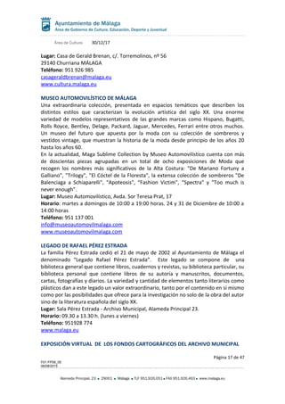 Área de Cultura 30/12/17
Lugar: Casa de Gerald Brenan, c/. Torremolinos, nº 56
29140 Churriana MÁLAGA
Teléfono: 951 926 985
casageraldbrenan@malaga.eu
www.cultura.malaga.eu
MUSEO AUTOMOVILÍSTICO DE MÁLAGA
Una extraordinaria colección, presentada en espacios temáticos que describen los
distintos estilos que caracterizan la evolución artística del siglo XX. Una enorme
variedad de modelos representativos de las grandes marcas como Hispano, Bugatti,
Rolls Royce, Bentley, Delage, Packard, Jaguar, Mercedes, Ferrari entre otros muchos.
Un museo del futuro que apuesta por la moda con su colección de sombreros y
vestidos vintage, que muestran la historia de la moda desde principio de los años 20
hasta los años 60.
En la actualidad, Maga Sublime Collection by Museo Automovilístico cuenta con más
de doscientas piezas agrupadas en un total de ocho exposiciones de Moda que
recogen los nombres más significativos de la Alta Costura: "De Mariano Fortuny a
Galliano", "Trilogy", "El Cóctel de la Floresta", la extensa colección de sombreros "De
Balenciaga a Schiaparelli", "Apoteosis", “Fashion Victim”, “Spectra” y “Too much is
never enough”.
Lugar: Museo Automovilístico, Avda. Sor Teresa Prat, 17
Horario: martes a domingos de 10:00 a 19:00 horas. 24 y 31 de Diciembre de 10:00 a
14:00 horas
Teléfono: 951 137 001
info@museoautomovilmalaga.com
www.museoautomovilmalaga.com
LEGADO DE RAFAEL PÉREZ ESTRADA
La familia Pérez Estrada cedió el 21 de mayo de 2002 al Ayuntamiento de Málaga el
denominado “Legado Rafael Pérez Estrada”. Este legado se compone de una
biblioteca general que contiene libros, cuadernos y revistas, su biblioteca particular, su
biblioteca personal que contiene libros de su autoría y manuscritos, documentos,
cartas, fotografías y diarios. La variedad y cantidad de elementos tanto literarios como
plásticos dan a este legado un valor extraordinario, tanto por el contenido en sí mismo
como por las posibilidades que ofrece para la investigación no solo de la obra del autor
sino de la literatura española del siglo XX.
Lugar: Sala Pérez Estrada - Archivo Municipal, Alameda Principal 23.
Horario: 09.30 a 13.30 h. (lunes a viernes)
Teléfono: 951928 774
www.malaga.eu
EXPOSICIÓN VIRTUAL DE LOS FONDOS CARTOGRÁFICOS DEL ARCHIVO MUNICIPAL
Página 17 de 47
F01-FP08_05
06/08/2015
Alameda Principal, 23 29001 Málaga TLF 951.926.051 FAX 951.926.493 www.malaga.eu
 
