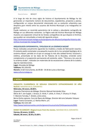 Área de Cultura 30/12/17
A lo largo de más de cinco siglos de historia el Ayuntamiento de Málaga ha ido
generando un importante número de documentos, expedientes, proyectos y planos,
configurando un corpus documental relacionado con su evolución urbanística que
despierta gran interés entre los usuarios del Archivo Municipal y los malagueños en
general.
Puede realizarse un recorrido panorámico de la valioso y abundante cartografía de
Málaga en sus diferentes vertientes. La Página web del Archivo Municipal de Málaga
muestra una exposición virtual de los fondos cartográficos de que dispone el Archivo,
que pueden ser consultados a través del siguiente enlace:
http://archivomunicipal.malaga.eu/es/programa-de-difusion/cartografia-historica-del-
archivo-municipal-de-malaga/#!tab1
ARQUEOLOGÍA EXPERIMENTAL, TIPOLOGIA DE LA CERÁMICA NAZARÍ
Piezas realizadas actualmente siguiendo los modelos y modos de fabricación nazaríes.
El visitante podrá contemplar una pequeña muestra de la rica variedad tipológica de la
cerámica Nazarí, periodo en el que se conjuga la más alta calidad formal, funcional y
estética, presentada en las Salas de los Palacios de la Alcazaba, sirviendo como
complemento a la exposición permanente allí existente, sobre “Técnicas y los usos de
la cerámica árabe”, realizada con materiales de las excavaciones urbanas de la ciudad y
algunas reproducciones.
Lugar: Alcazaba de Málaga
Teléfono: 951 926 051
Horario: el del monumento, de 09.00 - 19.30 de Lunes a Domingo.
www.cultura.malaga.eu
3. MÚSICA
ORQUESTA FILARMÓNICA DE MÁLAGA CONCIERTO EXTRAORDINARIO DE AÑO
NUEVO. NAVIDAD EN EL CERVANTES
Miércoles, 03 enero, 20.00 h.
Orquesta Filarmónica de Málaga. Director Manuel Hernández Silva
Obras de F. von Suppé, J. Strauss, G. Verdi, F. Lehár, A. Vives, F. Chueca, R. Chapí,
F. Moreno Torroba, T. Bretón, entre otros.
Berna Perles soprano. Coro de Ópera de Málaga. Director del coro Salvador Vázquez
Lugar: Teatro Cervantes, c/. Ramos Marín, s/n.
Teléfono: 952 224 109
http://www.teatrocervantes.com/es/genero/musica/ciclo/154/espectaculo/2091
DISNEY IN CONCERT. Magical music from the movies. NAVIDAD EN EL CERVANTES
Viernes, 05 enero, 12.00 h.
Sábado, 06 enero, 18.30 y 21.00 h.
Página 18 de 47
F01-FP08_05
06/08/2015
Alameda Principal, 23 29001 Málaga TLF 951.926.051 FAX 951.926.493 www.malaga.eu
 