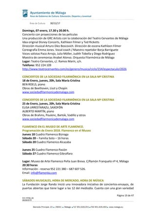 Área de Cultura 30/12/17
Domingo, 07 enero, 17.30 y 20.00 h.
Concierto con proyecciones de las películas
Una producción de GRC Artists con la colaboración del Teatro Cervantes de Málaga
Idea original Disney Concerts, Kathleen Filmer y Ted Ricketts
Dirección musical Arturo Díez Boscovich. Dirección de escena Kathleen Filmer
Coreografía Emma Jones. Vocal coach / Maestro repetidor Borja Barriguete
Voces solistas Paco Arrojo, Julia Möller, Judith Tobella y Diego Rodríguez
Maestra de ceremonias Anabel Alonso. Orquesta Filarmónica de Málaga
Lugar: Teatro Cervantes, c/. Ramos Marín, s/n.
Teléfono: 952 224 109
http://www.teatrocervantes.com/es/genero/musica/ciclo/154/espectaculo/2026
CONCIERTOS DE LA SOCIEDAD FILARMÓNICA EN LA SALA Mª CRISTINA
18 de Enero, jueves, 20h, Sala María Cristina
BEN ROELS, piano
Obras de Beethoven, Liszt y Chopin
www.sociedadfilarmonicademalaga.com
CONCIERTOS DE LA SOCIEDAD FILARMÓNICA EN LA SALA Mª CRISTINA
25 de Enero, jueves, 20h, Sala María Cristina
ELISA URRESTARAZU, SAXOFÓN
ALBERTO MARTÍN, piano
Obras de Brahms, Poulenc, Bartok, Vadillo y otros
www.sociedadfilarmonicademalaga.com
FLAMENCO EN EL MUSEO DE ARTE FLAMENCO.
Programación de Enero 2018. Flamenco en el Museo
Jueves 18 Cuadro Flamenco Biznaga
Sábado 20 – Familia Soto – 16 horas
Sábado 20 Cuadro Flamenco Alcazaba
Jueves 25 Cuadro Flamenco Pasión
Sábado 27 Cuadro Flamenco Gibralfaro
Lugar: Museo de Arte Flamenco Peña Juan Breva. C/Ramón Franquelo nº 4, Málaga
20:30 horas
Información - reserva 952 221 380 – 687 607 526.
Email: info@flamenka.com
SÁBADOS MUSICALES, HORA DE MERCADO, HORA DE MÚSICA
La Fundación Jorge Rando inició una innovadora iniciativa de conciertos-ensayos, de
puertas abiertas que tiene lugar a las 12 del mediodía. Cuenta con una gran variedad
Página 19 de 47
F01-FP08_05
06/08/2015
Alameda Principal, 23 29001 Málaga TLF 951.926.051 FAX 951.926.493 www.malaga.eu
 