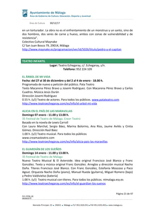 Área de Cultura 30/12/17
en un torturador. La obra no es el enfrentamiento de un monstruo y un santo, sino de
dos hombres, dos seres de carne y hueso, ambos con zonas de vulnerabilidad y de
resistencia”.
Colectivo Cultural Maynake
C/ San Juan Bosco 79, 29014, Málaga
http://www.maynake.es/programacion/ver/id/5026/titulo/pedro-y-el-capitan
TEATRO INFANTIL
Lugar: Teatro Echegaray, c/. Echegaray, s/n.
Teléfono: 952 224 109
EL ÁRBOL DE MI VIDA
Fecha: del 27 al 30 de diciembre y del 2 al 4 de enero - 18.00 h.
Programada de nuevo a petición del público. Pata Teatro
Texto Macarena Pérez Bravo y Josemi Rodríguez. Con Macarena Pérez Bravo y Carlos
Cuadros. Música Jesús Durán
Dirección Josemi Rodríguez
0.55 h. (s/i) Teatro de actores. Para todos los públicos. www.patateatro.com
http://www.teatroechegaray.com/es/info/el-arbol-mi-vida
ALICIA EN EL PAÍS DE LAS MARAVILLAS
Domingo 07 enero - 11.00 y 13.00 h.
35 Festival de Teatro de Málaga. Crea+ Teatro
Basado en la novela de Lewis Carroll
Con Laura Marchal, Sergio Báez, Marina Bolorino, Ana Ríos, Jaume Avilés y Cintia
Gómez. Dirección Raúl Báez
1.00 h. (s/i) Teatro musical. Para todos los públicos
www.creamasteatro.com
http://www.teatroechegaray.com/es/info/alicia-pais-las-maravillas
EL GUARDIÁN DE LOS SUEÑOS
Domingo 14 enero - 11.00 y 13.00 h.
35 Festival de Teatro de Málaga
Nuevo Teatro Musical & El Asteroide. Idea original Francisco José Blanco y Franc
González. Texto y música original Franc González. Arreglos y dirección musical Nacho
Doña. Títeres Francisco José Blanco. Con Franc González, Estefanía Moscoso y Paco
Agout. Orquesta Nacho Doña (piano), Manuel Rueda (guitarra), Miguel Romero (bajo)
y Pedro Valdivielso (batería)
1.00 h. (s/i) Teatro musical con títeres. Para todos los públicos. ntmalaga.esy.es
http://www.teatroechegaray.com/es/info/el-guardian-los-suenos
Página 21 de 47
F01-FP08_05
06/08/2015
Alameda Principal, 23 29001 Málaga TLF 951.926.051 FAX 951.926.493 www.malaga.eu
 