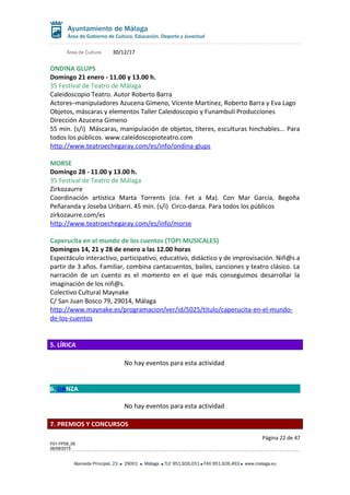Área de Cultura 30/12/17
ONDINA GLUPS
Domingo 21 enero - 11.00 y 13.00 h.
35 Festival de Teatro de Málaga
Caleidoscopio Teatro. Autor Roberto Barra
Actores–manipuladores Azucena Gimeno, Vicente Martínez, Roberto Barra y Eva Lago
Objetos, máscaras y elementos Taller Caleidoscopio y Funambulí Producciones
Dirección Azucena Gimeno
55 min. (s/i) Máscaras, manipulación de objetos, títeres, esculturas hinchables... Para
todos los públicos. www.caleidoscopioteatro.com
http://www.teatroechegaray.com/es/info/ondina-glups
MORSE
Domingo 28 - 11.00 y 13.00 h.
35 Festival de Teatro de Málaga
Zirkozaurre
Coordinación artística Marta Torrents (cía. Fet a Ma). Con Mar García, Begoña
Peñaranda y Joseba Uribarri. 45 min. (s/i) Circo-danza. Para todos los públicos
zirkozaurre.com/es
http://www.teatroechegaray.com/es/info/morse
Caperucita en el mundo de los cuentos (TOPI MUSICALES)
Domingos 14, 21 y 28 de enero a las 12.00 horas
Espectáculo interactivo, participativo, educativo, didáctico y de improvisación. Niñ@s a
partir de 3 años. Familiar, combina cantacuentos, bailes, canciones y teatro clásico. La
narración de un cuento es el momento en el que más conseguimos desarrollar la
imaginación de los niñ@s.
Colectivo Cultural Maynake
C/ San Juan Bosco 79, 29014, Málaga
http://www.maynake.es/programacion/ver/id/5025/titulo/caperucita-en-el-mundo-
de-los-cuentos
5. LÍRICA
No hay eventos para esta actividad
6. DANZA
No hay eventos para esta actividad
7. PREMIOS Y CONCURSOS
Página 22 de 47
F01-FP08_05
06/08/2015
Alameda Principal, 23 29001 Málaga TLF 951.926.051 FAX 951.926.493 www.malaga.eu
 