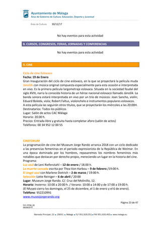 Área de Cultura 30/12/17
No hay eventos para esta actividad
8. CURSOS, CONGRESOS, FERIAS, JORNADAS Y CONFERENCIAS
No hay eventos para esta actividad
9. CINE
Ciclo de cine Eslovaco
Fecha: 19 de Enero
Gran Inauguración del ciclo de cine eslovaco, en la que se proyectará la película muda
Jánošík con música original compuesta especialmente para esta ocasión e interpretada
en vivo. Es la primera película largometraje eslovaca. Situada en la sociedad feudal del
siglo XVIII, narra la conocida historia de un héroe nacional eslovaco llamado Jánošík. La
banda sonora estará interpretada en vivo por un trío de músicos: Joan Sancho, violín;
Eduard Boleda, viola; Robert Faltus, violonchelo e instrumentos populares eslovacos.
A esta película las seguirán otros títulos, que se proyectarán los miércoles a las 20:00H.
Destinatarios: Todos los públicos
Lugar: Salón de actos CAC Málaga
Horario: 20.00 h.
Precios: Entrada libre y gratuita hasta completar aforo (salón de actos)
Teléfonos: 00 34 952 12 00 55
CINEFORUM
La programación de cine del Museum Jorge Rando arranca 2018 con un ciclo dedicado
a las presencias femeninas en el periodo expresionista de la República de Weimar. En
una época dominada por los hombres, repasaremos los nombres femeninos más
notables que destacan por derecho propio, mereciendo un lugar en la historia del cine.
Programa:
Luz azul de Leni Riefenstahl – 12 de enero / 18.00 h.
La muerte cansada escrita por Thea Von Harbou – 9 de febrero /19:00 h.
El ángel azul con Marlene Dietrich – 2 de marzo / 19:00 h.
Selección Lotte Reiniger – 6 de abril / 20:00
Lugar: Museum Jorge Rando. C/. Cruz del Molinillo, 12.
Horario: Invierno: 10:00 a 20:00 h. / Verano: 10:00 a 14:00 y de 17:00 a 19:00 h.
(El Museo cierra los domingos, el 25 de diciembre, el 1 de enero y el 6 de enero).
Teléfono: 952210991
www.museojorgerando.org
Página 23 de 47
F01-FP08_05
06/08/2015
Alameda Principal, 23 29001 Málaga TLF 951.926.051 FAX 951.926.493 www.malaga.eu
 