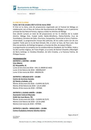 Área de Cultura 30/12/17
EL CINE EN TU ZONA
Fecha: del 3 de octubre 2017 al 22 de marzo 2018
El Cine en tu Zona, ciclo de proyecciones organizado por el Festival de Málaga en
colaboración con el Área de Cultura del Ayuntamiento de Málaga y con el patrocinio
principal de Gas Natural Fenosa, regresa a todos los distritos de Málaga
Esta edición sumará un total de 60 proyecciones en los 11 distritos de la ciudad
(Centro, Málaga Este, Ciudad Jardín, Bailén-Miraflores, Palma-Palmilla, Cruz de
Humilladero, Carretera de Cádiz, Churriana, Campanillas, Puerto de la Torre y Teatinos-
Universidad). La programación incluye diez películas, de las cuales cuatro son de cine
español: Tarde para la ira de Raúl Arévalo; Kiki, el amor se hace, de Paco León; Que
Dios nos perdone, de Rodrigo Sorogoyen; y Cuerpo de élite, de Joaquín Mazón.
La programación se completa con las estadounidenses Deadpool, de Tim Miller, Kubo y
las dos cuerdas mágicas, de Travis Knight, La La Land, de Damien Chazelle y Moonlight
de Barry Jenkings; la irlandesa Brooklyn, de John Crowley, y la francesa Fatima, de
Philippe Faucon.
PROGRAMACIÓN
DISTRITO 1. CENTRO – 20:00H
Cine Albéniz
(C/ Alcazabilla, 4)
Lunes 22 de enero de 2018 – KIKI, EL AMOR SE HACE
Lunes 12 de febrero de 2018 – MOONLIGHT
Lunes 12 de marzo de 2018 – BROOKLYN
DISTRITO 2. MÁLAGA ESTE – 19:30H
Centro de Servicios Sociales
(C/ Dávila y Collado, s/n)
Martes 30 de enero de 2018 – CUERPO DE ÉLITE
Martes 20 de febrero de 2018 – LA LA LAND
Martes 20 de marzo de 2018 – FÁTIMA
DISTRITO 3. CIUDAD JARDÍN – 19:00H
Asociación Cultural Maynake
(Calle San Juan Bosco, 79)
Martes 16 de enero de 2018 – CUERPO DE ÉLITE
Martes 6 de febrero de 2018 – LA LA LAND
Martes 6 de marzo de 2018 – FÁTIMA
DISTRITO 4. BAILÉN – MIRAFLORES – 19:00H
Centro Ciudadano Antonio Sánchez Gómez
Página 24 de 47
F01-FP08_05
06/08/2015
Alameda Principal, 23 29001 Málaga TLF 951.926.051 FAX 951.926.493 www.malaga.eu
 