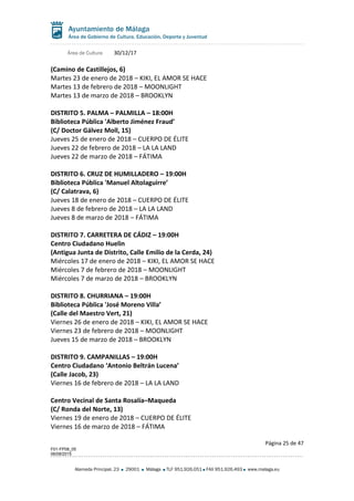 Área de Cultura 30/12/17
(Camino de Castillejos, 6)
Martes 23 de enero de 2018 – KIKI, EL AMOR SE HACE
Martes 13 de febrero de 2018 – MOONLIGHT
Martes 13 de marzo de 2018 – BROOKLYN
DISTRITO 5. PALMA – PALMILLA – 18:00H
Biblioteca Pública 'Alberto Jiménez Fraud’
(C/ Doctor Gálvez Moll, 15)
Jueves 25 de enero de 2018 – CUERPO DE ÉLITE
Jueves 22 de febrero de 2018 – LA LA LAND
Jueves 22 de marzo de 2018 – FÁTIMA
DISTRITO 6. CRUZ DE HUMILLADERO – 19:00H
Biblioteca Pública 'Manuel Altolaguirre’
(C/ Calatrava, 6)
Jueves 18 de enero de 2018 – CUERPO DE ÉLITE
Jueves 8 de febrero de 2018 – LA LA LAND
Jueves 8 de marzo de 2018 – FÁTIMA
DISTRITO 7. CARRETERA DE CÁDIZ – 19:00H
Centro Ciudadano Huelin
(Antigua Junta de Distrito, Calle Emilio de la Cerda, 24)
Miércoles 17 de enero de 2018 – KIKI, EL AMOR SE HACE
Miércoles 7 de febrero de 2018 – MOONLIGHT
Miércoles 7 de marzo de 2018 – BROOKLYN
DISTRITO 8. CHURRIANA – 19:00H
Biblioteca Pública 'José Moreno Villa’
(Calle del Maestro Vert, 21)
Viernes 26 de enero de 2018 – KIKI, EL AMOR SE HACE
Viernes 23 de febrero de 2018 – MOONLIGHT
Jueves 15 de marzo de 2018 – BROOKLYN
DISTRITO 9. CAMPANILLAS – 19:00H
Centro Ciudadano ‘Antonio Beltrán Lucena’
(Calle Jacob, 23)
Viernes 16 de febrero de 2018 – LA LA LAND
Centro Vecinal de Santa Rosalía–Maqueda
(C/ Ronda del Norte, 13)
Viernes 19 de enero de 2018 – CUERPO DE ÉLITE
Viernes 16 de marzo de 2018 – FÁTIMA
Página 25 de 47
F01-FP08_05
06/08/2015
Alameda Principal, 23 29001 Málaga TLF 951.926.051 FAX 951.926.493 www.malaga.eu
 