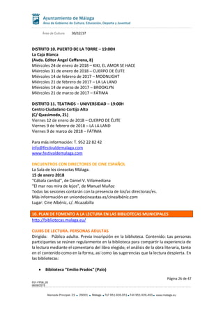 Área de Cultura 30/12/17
DISTRITO 10. PUERTO DE LA TORRE – 19:00H
La Caja Blanca
(Avda. Editor Ángel Caffarena, 8)
Miércoles 24 de enero de 2018 – KIKI, EL AMOR SE HACE
Miércoles 31 de enero de 2018 – CUERPO DE ÉLITE
Miércoles 14 de febrero de 2017 – MOONLIGHT
Miércoles 21 de febrero de 2017 – LA LA LAND
Miércoles 14 de marzo de 2017 – BROOKLYN
Miércoles 21 de marzo de 2017 – FÁTIMA
DISTRITO 11. TEATINOS – UNIVERSIDAD – 19:00H
Centro Ciudadano Cortijo Alto
(C/ Quasimodo, 21)
Viernes 12 de enero de 2018 – CUERPO DE ÉLITE
Viernes 9 de febrero de 2018 – LA LA LAND
Viernes 9 de marzo de 2018 – FÁTIMA
Para más información: T. 952 22 82 42
info@festivaldemalaga.com
www.festivaldemalaga.com
ENCUENTROS CON DIRECTORES DE CINE ESPAÑOL
La Sala de los cineastas Málaga.
15 de enero 2018
“Cábala caníbal”, de Daniel V. Villamediana
“El mar nos mira de lejos”, de Manuel Muñoz
Todas las sesiones contarán con la presencia de los/as directoras/es.
Más información en uniondecineastas.es/cinealbéniz.com
Lugar: Cine Albéniz, c/. Alcazabilla
10. PLAN DE FOMENTO A LA LECTURA EN LAS BIBLIOTECAS MUNICIPALES
http://bibliotecas.malaga.eu/
CLUBS DE LECTURA. PERSONAS ADULTAS
Dirigido: Público adulto. Previa inscripción en la biblioteca. Contenido: Las personas
participantes se reúnen regularmente en la biblioteca para compartir la experiencia de
la lectura mediante el comentario del libro elegido; el análisis de la obra literaria, tanto
en el contenido como en la forma, así como las sugerencias que la lectura despierta. En
las bibliotecas:
• Biblioteca “Emilio Prados” (Palo)
Página 26 de 47
F01-FP08_05
06/08/2015
Alameda Principal, 23 29001 Málaga TLF 951.926.051 FAX 951.926.493 www.malaga.eu
 