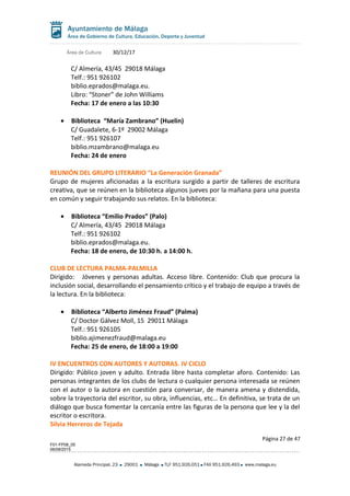 Área de Cultura 30/12/17
C/ Almería, 43/45 29018 Málaga
Telf.: 951 926102
biblio.eprados@malaga.eu.
Libro: “Stoner” de John Williams
Fecha: 17 de enero a las 10:30
• Biblioteca “María Zambrano” (Huelin)
C/ Guadalete, 6-1º 29002 Málaga
Telf.: 951 926107
biblio.mzambrano@malaga.eu
Fecha: 24 de enero
REUNIÓN DEL GRUPO LITERARIO “La Generación Granada”
Grupo de mujeres aficionadas a la escritura surgido a partir de talleres de escritura
creativa, que se reúnen en la biblioteca algunos jueves por la mañana para una puesta
en común y seguir trabajando sus relatos. En la biblioteca:
• Biblioteca “Emilio Prados” (Palo)
C/ Almería, 43/45 29018 Málaga
Telf.: 951 926102
biblio.eprados@malaga.eu.
Fecha: 18 de enero, de 10:30 h. a 14:00 h.
CLUB DE LECTURA PALMA-PALMILLA
Dirigido: Jóvenes y personas adultas. Acceso libre. Contenido: Club que procura la
inclusión social, desarrollando el pensamiento crítico y el trabajo de equipo a través de
la lectura. En la biblioteca:
• Biblioteca “Alberto Jiménez Fraud” (Palma)
C/ Doctor Gálvez Moll, 15 29011 Málaga
Telf.: 951 926105
biblio.ajimenezfraud@malaga.eu
Fecha: 25 de enero, de 18:00 a 19:00
IV ENCUENTROS CON AUTORES Y AUTORAS. IV CICLO
Dirigido: Público joven y adulto. Entrada libre hasta completar aforo. Contenido: Las
personas integrantes de los clubs de lectura o cualquier persona interesada se reúnen
con el autor o la autora en cuestión para conversar, de manera amena y distendida,
sobre la trayectoria del escritor, su obra, influencias, etc… En definitiva, se trata de un
diálogo que busca fomentar la cercanía entre las figuras de la persona que lee y la del
escritor o escritora.
Silvia Herreros de Tejada
Página 27 de 47
F01-FP08_05
06/08/2015
Alameda Principal, 23 29001 Málaga TLF 951.926.051 FAX 951.926.493 www.malaga.eu
 