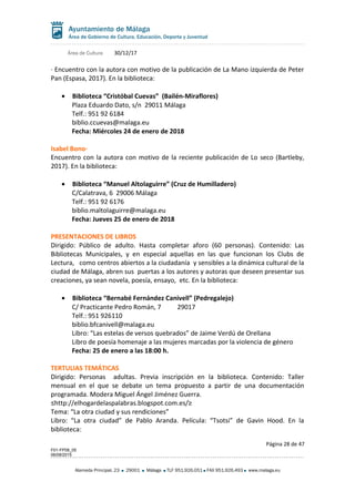 Área de Cultura 30/12/17
· Encuentro con la autora con motivo de la publicación de La Mano izquierda de Peter
Pan (Espasa, 2017). En la biblioteca:
• Biblioteca “Cristóbal Cuevas” (Bailén-Miraflores)
Plaza Eduardo Dato, s/n 29011 Málaga
Telf.: 951 92 6184
biblio.ccuevas@malaga.eu
Fecha: Miércoles 24 de enero de 2018
Isabel Bono·
Encuentro con la autora con motivo de la reciente publicación de Lo seco (Bartleby,
2017). En la biblioteca:
• Biblioteca “Manuel Altolaguirre” (Cruz de Humilladero)
C/Calatrava, 6 29006 Málaga
Telf.: 951 92 6176
biblio.maltolaguirre@malaga.eu
Fecha: Jueves 25 de enero de 2018
PRESENTACIONES DE LIBROS
Dirigido: Público de adulto. Hasta completar aforo (60 personas). Contenido: Las
Bibliotecas Municipales, y en especial aquellas en las que funcionan los Clubs de
Lectura, como centros abiertos a la ciudadanía y sensibles a la dinámica cultural de la
ciudad de Málaga, abren sus puertas a los autores y autoras que deseen presentar sus
creaciones, ya sean novela, poesía, ensayo, etc. En la biblioteca:
• Biblioteca “Bernabé Fernández Canivell” (Pedregalejo)
C/ Practicante Pedro Román, 7 29017
Telf.: 951 926110
biblio.bfcanivell@malaga.eu
Libro: “Las estelas de versos quebrados” de Jaime Verdú de Orellana
Libro de poesía homenaje a las mujeres marcadas por la violencia de género
Fecha: 25 de enero a las 18:00 h.
TERTULIAS TEMÁTICAS
Dirigido: Personas adultas. Previa inscripción en la biblioteca. Contenido: Taller
mensual en el que se debate un tema propuesto a partir de una documentación
programada. Modera Miguel Ángel Jiménez Guerra.
≤http://elhogardelaspalabras.blogspot.com.es/≥
Tema: “La otra ciudad y sus rendiciones”
Libro: “La otra ciudad” de Pablo Aranda. Película: “Tsotsi” de Gavin Hood. En la
biblioteca:
Página 28 de 47
F01-FP08_05
06/08/2015
Alameda Principal, 23 29001 Málaga TLF 951.926.051 FAX 951.926.493 www.malaga.eu
 