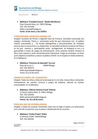 Área de Cultura 30/12/17
• Biblioteca “Cristóbal Cuevas” (Bailén-Miraflores)
Plaza Eduardo Dato, s/n 29011 Málaga
Telf.: 951 92 6184
biblio.ccuevas@malaga.eu
Fecha: 12 de enero, a las 19:00 h.
TITIRICUÉNTAME: FUEGO EN EL BOSQUE, NO
Dirigido: Escolares de Primer y Segundo Ciclo de Primaria. Actividad concertada con
colegios. Contenido: Títeres y marionetas serán los que interactúen con el público
infantil; acercándolo a los fondos bibliográficos y descubriéndoles las múltiples
lecturas que se encuentran a su disposición. La actividad combinará sesiones de títeres
en las que cuentos y participantes serán protagonistas. Se trabajará la voz y la
gestualidad a través de juegos de dramatización. Estas sesiones tendrán siempre el
libro como soporte y serán eminentemente interactivas. Fuego en el bosque, no tiene
como objetivo sensibilizar y educar al público infantil en el respeto al medio ambiente.
En la biblioteca:
• Biblioteca “Francisco de Quevedo” (La Luz)
Plaza de la Luz, 1 29004 Málaga
Telf.: 951 926173
biblio.fquevedo@malaga.eu
Fecha: 23 y 25 de enero
VIERNES DE CUENTO EN LA BIBLIOTECA
Dirigido: Todos los niños y niñas de la barriada de 5 a 12 años. Acceso libre. Contenido:
Interpretación de cuentos, lecturas y juegos de palabras, además se realizan
manualidades. En la biblioteca
• Biblioteca “Alberto Jiménez Fraud” (Palma)
C/ Doctor Gálvez Moll, 15 29011 Málaga
Telf.: 951 926105
biblio.ajimenezfraud@malaga.eu
Fechas: 12, 19 y 26 de enero.
POETA DEL MES: Mª VICTORIA ATENCIA
Dirigido: a todos los usuarios. Contenido: Cada mes se elige un poeta y se seleccionan
uno o dos de sus poemas, que se ponen a disposición de los usuarios.
• Biblioteca “Emilio Prados” (Palo)
C/ Almería, 43/45 29018 Málaga
Telf.: 951 926102
Página 29 de 47
F01-FP08_05
06/08/2015
Alameda Principal, 23 29001 Málaga TLF 951.926.051 FAX 951.926.493 www.malaga.eu
 