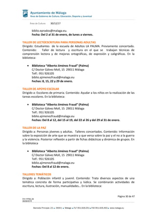 Área de Cultura 30/12/17
biblio.eprados@malaga.eu.
Fecha: Del 2 al 31 de enero, de lunes a viernes.
TALLER DE LECTOESCRITURA PARA PERSONAS ADULTAS
Dirigido: Estudiantes de la escuela de Adultos LA PALMA. Previamente concertado.
Contenido: Taller de lectura y escritura en el que se trabajan técnicas de
comprensión lectora y de mejoras ortográficas, de expresión y caligráficas. En la
biblioteca:
• Biblioteca “Alberto Jiménez Fraud” (Palma)
C/ Doctor Gálvez Moll, 15 29011 Málaga
Telf.: 951 926105
biblio.ajimenezfraud@malaga.eu
Fechas: 8, 15, 22 y 29 de enero.
TALLER DE APOYO ESCOLAR
Dirigido a: Escolares de primaria. Contenido: Ayudar a los niños en la realización de las
tareas escolares. En la biblioteca:
• Biblioteca “Alberto Jiménez Fraud” (Palma)
C/ Doctor Gálvez Moll, 15 29011 Málaga
Telf.: 951 926105
biblio.ajimenezfraud@malaga.eu
Fechas: Del 8 al 12, del 15 al 19, del 22 al 26 y del 29 al 31 de enero.
TALLER DE LA PAZ
Dirigido a: Personas jóvenes y adultas. Talleres concertados. Contenido: Información
sobre la exposición de arte que se muestra y que versa sobre la paz y el no a la guerra
y la violencia. Posterior reflexión a partir de fichas didácticas y dinámica de grupos. En
la biblioteca
• Biblioteca “Alberto Jiménez Fraud” (Palma)
C/ Doctor Gálvez Moll, 15 29011 Málaga
Telf.: 951 926105
biblio.ajimenezfraud@malaga.eu
Fechas: Del 8 al 12 de enero.
TALLERES TEMÁTICOS
Dirigido a: Población infantil y juvenil. Contenido: Trata diversos aspectos de una
temática concreta de forma participativa y lúdica. Se combinarán actividades de
escritura, lectura, ilustración, manualidades… En la biblioteca:
Página 30 de 47
F01-FP08_05
06/08/2015
Alameda Principal, 23 29001 Málaga TLF 951.926.051 FAX 951.926.493 www.malaga.eu
 