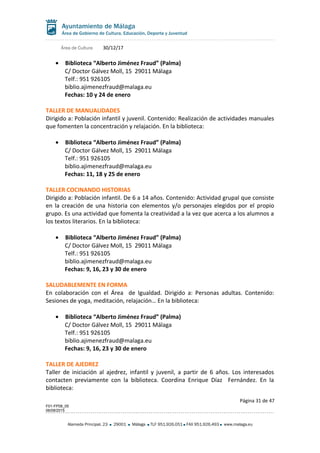 Área de Cultura 30/12/17
• Biblioteca “Alberto Jiménez Fraud” (Palma)
C/ Doctor Gálvez Moll, 15 29011 Málaga
Telf.: 951 926105
biblio.ajimenezfraud@malaga.eu
Fechas: 10 y 24 de enero
TALLER DE MANUALIDADES
Dirigido a: Población infantil y juvenil. Contenido: Realización de actividades manuales
que fomenten la concentración y relajación. En la biblioteca:
• Biblioteca “Alberto Jiménez Fraud” (Palma)
C/ Doctor Gálvez Moll, 15 29011 Málaga
Telf.: 951 926105
biblio.ajimenezfraud@malaga.eu
Fechas: 11, 18 y 25 de enero
TALLER COCINANDO HISTORIAS
Dirigido a: Población infantil. De 6 a 14 años. Contenido: Actividad grupal que consiste
en la creación de una historia con elementos y/o personajes elegidos por el propio
grupo. Es una actividad que fomenta la creatividad a la vez que acerca a los alumnos a
los textos literarios. En la biblioteca:
• Biblioteca “Alberto Jiménez Fraud” (Palma)
C/ Doctor Gálvez Moll, 15 29011 Málaga
Telf.: 951 926105
biblio.ajimenezfraud@malaga.eu
Fechas: 9, 16, 23 y 30 de enero
SALUDABLEMENTE EN FORMA
En colaboración con el Área de Igualdad. Dirigido a: Personas adultas. Contenido:
Sesiones de yoga, meditación, relajación… En la biblioteca:
• Biblioteca “Alberto Jiménez Fraud” (Palma)
C/ Doctor Gálvez Moll, 15 29011 Málaga
Telf.: 951 926105
biblio.ajimenezfraud@malaga.eu
Fechas: 9, 16, 23 y 30 de enero
TALLER DE AJEDREZ
Taller de iniciación al ajedrez, infantil y juvenil, a partir de 6 años. Los interesados
contacten previamente con la biblioteca. Coordina Enrique Díaz Fernández. En la
biblioteca:
Página 31 de 47
F01-FP08_05
06/08/2015
Alameda Principal, 23 29001 Málaga TLF 951.926.051 FAX 951.926.493 www.malaga.eu
 