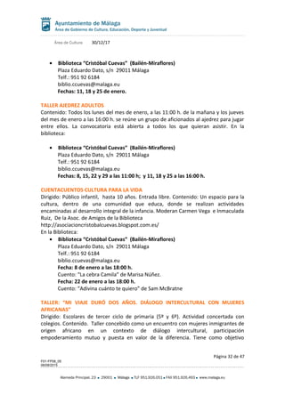 Área de Cultura 30/12/17
• Biblioteca “Cristóbal Cuevas” (Bailén-Miraflores)
Plaza Eduardo Dato, s/n 29011 Málaga
Telf.: 951 92 6184
biblio.ccuevas@malaga.eu
Fechas: 11, 18 y 25 de enero.
TALLER AJEDREZ ADULTOS
Contenido: Todos los lunes del mes de enero, a las 11:00 h. de la mañana y los jueves
del mes de enero a las 16:00 h. se reúne un grupo de aficionados al ajedrez para jugar
entre ellos. La convocatoria está abierta a todos los que quieran asistir. En la
biblioteca:
• Biblioteca “Cristóbal Cuevas” (Bailén-Miraflores)
Plaza Eduardo Dato, s/n 29011 Málaga
Telf.: 951 92 6184
biblio.ccuevas@malaga.eu
Fechas: 8, 15, 22 y 29 a las 11:00 h; y 11, 18 y 25 a las 16:00 h.
CUENTACUENTOS CULTURA PARA LA VIDA
Dirigido: Público infantil, hasta 10 años. Entrada libre. Contenido: Un espacio para la
cultura, dentro de una comunidad que educa, donde se realizan actividades
encaminadas al desarrollo integral de la infancia. Moderan Carmen Vega e Inmaculada
Ruiz, De la Asoc. de Amigos de la Biblioteca
http://asociacioncristobalcuevas.blogspot.com.es/
En la Biblioteca:
• Biblioteca “Cristóbal Cuevas” (Bailén-Miraflores)
Plaza Eduardo Dato, s/n 29011 Málaga
Telf.: 951 92 6184
biblio.ccuevas@malaga.eu
Fecha: 8 de enero a las 18:00 h.
Cuento: “La cebra Camila” de Marisa Núñez.
Fecha: 22 de enero a las 18:00 h.
Cuento: “Adivina cuánto te quiero” de Sam McBratne
TALLER: “MI VIAJE DURÓ DOS AÑOS. DIÁLOGO INTERCULTURAL CON MUJERES
AFRICANAS”
Dirigido: Escolares de tercer ciclo de primaria (5º y 6º). Actividad concertada con
colegios. Contenido. Taller concebido como un encuentro con mujeres inmigrantes de
origen africano en un contexto de diálogo intercultural, participación
empoderamiento mutuo y puesta en valor de la diferencia. Tiene como objetivo
Página 32 de 47
F01-FP08_05
06/08/2015
Alameda Principal, 23 29001 Málaga TLF 951.926.051 FAX 951.926.493 www.malaga.eu
 