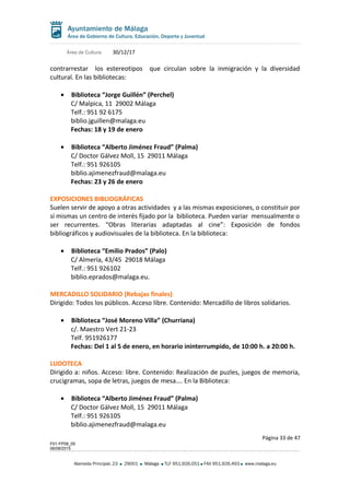 Área de Cultura 30/12/17
contrarrestar los estereotipos que circulan sobre la inmigración y la diversidad
cultural. En las bibliotecas:
• Biblioteca “Jorge Guillén” (Perchel)
C/ Malpica, 11 29002 Málaga
Telf.: 951 92 6175
biblio.jguillen@malaga.eu
Fechas: 18 y 19 de enero
• Biblioteca “Alberto Jiménez Fraud” (Palma)
C/ Doctor Gálvez Moll, 15 29011 Málaga
Telf.: 951 926105
biblio.ajimenezfraud@malaga.eu
Fechas: 23 y 26 de enero
EXPOSICIONES BIBLIOGRÁFICAS
Suelen servir de apoyo a otras actividades y a las mismas exposiciones, o constituir por
sí mismas un centro de interés fijado por la biblioteca. Pueden variar mensualmente o
ser recurrentes. “Obras literarias adaptadas al cine”: Exposición de fondos
bibliográficos y audiovisuales de la biblioteca. En la biblioteca:
• Biblioteca “Emilio Prados” (Palo)
C/ Almería, 43/45 29018 Málaga
Telf.: 951 926102
biblio.eprados@malaga.eu.
MERCADILLO SOLIDARIO (Rebajas finales)
Dirigido: Todos los públicos. Acceso libre. Contenido: Mercadillo de libros solidarios.
• Biblioteca “José Moreno Villa” (Churriana)
c/. Maestro Vert 21-23
Telf. 951926177
Fechas: Del 1 al 5 de enero, en horario ininterrumpido, de 10:00 h. a 20:00 h.
LUDOTECA
Dirigido a: niños. Acceso: libre. Contenido: Realización de puzles, juegos de memoria,
crucigramas, sopa de letras, juegos de mesa…. En la Biblioteca:
• Biblioteca “Alberto Jiménez Fraud” (Palma)
C/ Doctor Gálvez Moll, 15 29011 Málaga
Telf.: 951 926105
biblio.ajimenezfraud@malaga.eu
Página 33 de 47
F01-FP08_05
06/08/2015
Alameda Principal, 23 29001 Málaga TLF 951.926.051 FAX 951.926.493 www.malaga.eu
 