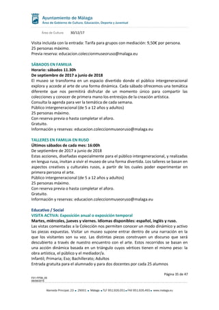 Área de Cultura 30/12/17
Visita incluida con la entrada: Tarifa para grupos con mediación: 9,50€ por persona.
25 personas máximo.
Previa reserva: educacion.coleccionmuseoruso@malaga.eu
SÁBADOS EN FAMILIA
Horario: sábados 11.30h
De septiembre de 2017 a junio de 2018
El museo se transforma en un espacio divertido donde el público intergeneracional
explora y accede al arte de una forma dinámica. Cada sábado ofrecemos una temática
diferente que nos permitirá disfrutar de un momento único para compartir las
colecciones y conocer de primera mano los entresijos de la creación artística.
Consulta la agenda para ver la temática de cada semana.
Público intergeneracional (de 5 a 12 años y adultos)
25 personas máximo.
Con reserva previa o hasta completar el aforo.
Gratuito.
Información y reservas: educacion.coleccionmuseoruso@malaga.eu
TALLERES EN FAMILIA EN RUSO
Últimos sábados de cada mes: 16:00h
De septiembre de 2017 a junio de 2018
Estas acciones, diseñadas especialmente para el público intergeneracional, y realizadas
en lengua rusa, invitan a vivir el museo de una forma divertida. Los talleres se basan en
aspectos creativos y culturales rusos, a partir de los cuales poder experimentar en
primera persona el arte.
Público intergeneracional (de 5 a 12 años y adultos)
25 personas máximo.
Con reserva previa o hasta completar el aforo.
Gratuito.
Información y reservas: educacion.coleccionmuseoruso@malaga.eu
Educativo / Social
VISITA ACTIVA: Exposición anual o exposición temporal
Martes, miércoles, jueves y viernes. Idiomas disponibles: español, inglés y ruso.
Las vistas comentadas a la Colección nos permiten conocer un modo dinámico y activo
las piezas expuestas. Visitar un museo supone entrar dentro de una narración en la
que los visitantes son su voz. Las distintas piezas construyen un discurso que será
descubierto a través de nuestro encuentro con el arte. Estos recorridos se basan en
una acción dinámica basada en un triángulo cuyos vértices tienen el mismo peso: la
obra artística, el público y el mediador/a.
Infantil; Primaria; Eso; Bachillerato; Adultos
Entrada gratuita para el alumnado y para dos docentes por cada 25 alumnos
Página 35 de 47
F01-FP08_05
06/08/2015
Alameda Principal, 23 29001 Málaga TLF 951.926.051 FAX 951.926.493 www.malaga.eu
 