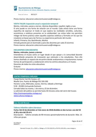 Área de Cultura 30/12/17
Previa reserva: educacion.coleccionmuseoruso@malaga.eu
VISITA-TALLER: Exposición anual o exposición temporal
Martes, miércoles, jueves y viernes. Idiomas disponibles: español, inglés y ruso.
El arte puede es una forma de relación con el mundo. Cada artista tiene una forma
específica de expresar el modo en que explora las realidades sensibles, culturales,
económicos o estéticos presentes en la cotidianidad. Las visitas taller nos permiten
indagar de forma práctica sobre aquellos aspectos estéticos y formales en los que los
creadores se basan para dar forma a su experiencia particular del mundo.
Infantil; Primaria; Eso; Bachillerato; Adultos
Entrada gratuita para el alumnado y para dos docentes por cada 25 alumnos
Previa reserva: educacion.coleccionmuseoruso@malaga.eu
ENCUENTROS CON DOCENTES
Martes, miércoles, jueves y viernes
Entendemos el museo como un lugar desde el que apoyar a la comunidad docente
desarrollando proyectos de innovación que estimulen a los estudiantes. Para ello
hemos diseñado un espacio de encuentro donde analizaremos e impulsaremos nuevas
formas de participación y colaboración entre los centros educativos y el museo.
Docentes de todos los ciclos educativos
Gratuito
Previa reserva: educacion.coleccionmuseoruso@malaga.eu
CENTRE POMPIDOU MÁLAGA
Pasaje Doctor Carrillo Casaux, s/n
Muelle Uno, Puerto de Málaga 951 926 200
Horario: Lunes, Miércoles, Jueves, Viernes, Sábado y Domingo
9:30 - 20:00h (incluyendo festivos).
Cerrado todos los martes, 1 de enero y 25 de diciembre.
La admisión del público se permite hasta 30 minutos antes del cierre del museo.
http://centrepompidou-malaga.eu/
www.cultura.malaga.eu
Casa Gerald Brenan
Talleres infantiles sobre Literatura
Fecha: Del 22 de diciembre al 4 de enero de 2018 dividido en dos turnos: uno del 22
al 28 y otro del 29 al 4.
Descripción: Talleres variados de 90 minutos aproximadamente de duración. Máx. 15
niños por grupo.
Página 36 de 47
F01-FP08_05
06/08/2015
Alameda Principal, 23 29001 Málaga TLF 951.926.051 FAX 951.926.493 www.malaga.eu
 