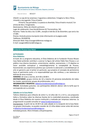 Área de Cultura 30/12/17
Infantil: La caja de las sorpresas / Juguemos a detectives / Imagina tu libro / Rima,
rimando y voy jugando / Viva el teatro
Primaria: Soy periodista / La poesía es divertida / Viva el teatro musical / Un
artista de libro / Imagínatelo.
Destinatarios: Niños de infantil y primaria
Lugar de celebración: Casa Gerald Brenan (C/ Torremolinos, 56)
Horarios: Todos los días a las 11.00h., excepto el del día 22 de diciembre, que será a las
17.00h.
Precios: Gratuito previa inscripción (más Información en la página web)
Teléfonos: 951928758
Dirección Web: http://casageraldbrenan.malaga.eu
E-mail: casageraldbrenan@malaga.eu
Fundación Picasso Casa Natal
ACTIVIDADES
Área Didáctica
A través de su programa educativo, el Área Didáctica de la Fundación Picasso Museo
Casa Natal pretende contribuir a acercar la figura del artista Pablo Ruiz Picasso a un
público muy diverso (escolares, universitarios, adultos, asociaciones...). El objetivo es
hacer accesible conceptual y metodológicamente la complejidad de Picasso,
favoreciendo una experiencia positiva que aumente la valoración y sensibilidad por el
arte en general y por el pintor en particular, que propicie el concepto de pertenencia
hacia el patrimonio junto a la responsabilidad que ello conlleva, y sea extensivo al
disfrute de otros museos.
HORARIO: de lunes a viernes, de 9:30 a 20:00 h.
DESTINATARIOS: grupos mínimo de 10 y máximo 25 personas (estudiantes de todos
los niveles, asociaciones, grupos de profesionales, etc.)
INFORMACIÓN Y RESERVAS: didactica.fundacionpicasso@malaga.eu
PRECIO: Actividades gratuitas. Los participantes deberán abonar sólo la tarifa que le
corresponda con su entrada.
Sábados en la Casa Natal:
Talleres didácticos para niños/as de entre 5 y 12 años (de 11 a 13 h.), una propuesta
lúdica y formativa sobre las diversas facetas de la creatividad picassiana, coordinada
desde el Área Didáctica de nuestra institución y realizada por empresas externas. La
programación se puede consultar en www.fundacionpicasso.es
Inscripciones: A partir de las 10:30 h de cada sábado en la recepción de la Casa Natal.
Los grupos interesados, no pueden exceder de 12 niños deben avisar antes del viernes
a didactica.fundacionpicasso@malaga.eu .
Actividad gratuita. Aforo limitado a 20 participantes.
Página 37 de 47
F01-FP08_05
06/08/2015
Alameda Principal, 23 29001 Málaga TLF 951.926.051 FAX 951.926.493 www.malaga.eu
 