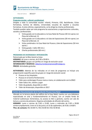 Área de Cultura 30/12/17
ACTIVIDADES:
Programa escolar, cultural y profesional
Dirigido a toda la comunidad escolar: Infantil, Primaria, ESO, Bachillerato, Ciclos
formativos, Centros de Adultos, Universidad, escuelas de español y escuelas
formativas. A estos últimos, especialmente, se les dirige las charlas profesionales.
También pueden optar por este programa las asociaciones y organizaciones culturales,
sociales y profesionales.
 Visita guiada con la educadora a la Casa Natal de Picasso (30 min aprox.) en
Plaza de la Merced, 15
 Visita guiada con la educadora a la Sala de Exposiciones (30 min aprox.) en
Plaza de la Merced, 13
 Visita combinada a la Casa Natal de Picasso y Sala de Exposiciones (50 min
aprox.)
 Visita guiada + taller (90 min.)
 Charlas profesionales (60 min.)
PROGRAMA DE DIVERSIDAD E INTEGRACIÓN
Patrocinado por la Obra Social La Caixa
HORARIO: de lunes a viernes, de 9:30 a 20:00 h.
DESTINATARIOS: grupos con perfiles en riesgo de exclusión social
INFORMACIÓN Y RESERVAS: didactica.fundacionpicasso@malaga.eu
PRECIO: Actividades gratuitas.
ACTIVIDADES: Además de las indicadas en el resto de programas se incluye una
programación específica para los grupos en riesgo de exclusión social:
 Picasso en los Hospitales
 Picasso en el Centro Penitenciario
 Taller para sordociegos Picasso mano a mano, en colaboración con la ONCE
 Taller lúdico Ver, charlar y jugar
 Taller de grabado, disponible en 2017
 Taller de Arteterapia, disponible en 2017
Centro de Documentación de la Fundación Picasso Casa Natal
Ubicado en la tercera planta del edificio de la Casa Natal, cuenta con una biblioteca
especializada en arte y fundamentalmente en Picasso, con un amplio fondo de
material audiovisual, hemeroteca...Su acceso es libre y gratuito, cuenta con sala de
lectura y servicio de préstamo. Organiza actividades de difusión del centro.
HORARIO: Lunes a viernes de 9:30 a 15:00. Lunes y miércoles de 9:30 a 20:00
ininterrumpidamente. Entre el 15 de junio y el 15 de septiembre, de 9:30 a 14:00 h.
Tfno. de contacto: 951 92 89 71 / 951 92 89 59 / 951 92 89 60.
Página 38 de 47
F01-FP08_05
06/08/2015
Alameda Principal, 23 29001 Málaga TLF 951.926.051 FAX 951.926.493 www.malaga.eu
 