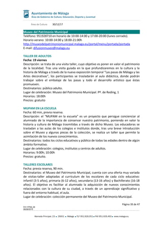 Área de Cultura 30/12/17
Museo del Patrimonio Municipal
Teléfono: 951928710 en horario de 10:00-14:00 y 17:00-20:00 (lunes cerrado).
Horario verano: 10:00-14:00 y 18:00-21:00h
http://museodelpatrimoniomunicipal.malaga.eu/portal/menu/portada/portada
E-mail: difusionmuseo@malaga.eu
TALLER DE ADULTOS
Fecha: 19 viernes
Descripción: se trata de una visita taller, cuyo objetivo es poner en valor el patrimonio
de la localidad. Tras una visita guiada en la que profundizaremos en la cultura y la
historia de Málaga a través de la nueva exposición temporal “Las pasas de Málaga y las
Artes decorativas”, los participantes se trasladarán al aula didáctica, donde podrán
trabajar sobre el embalaje de las pasas y todo el desarrollo artístico que éstas
promueven.
Destinatarios: público adulto.
Lugar de celebración: Museo del Patrimonio Municipal. Pº. de Reding, 1
Horarios: 18:00h
Precios: gratuito
MUPAM EN LA ESCUELA
Fecha: 60 min, previa reserva.
Descripción: el “MUPAM en la escuela” es un proyecto que persigue concienciar al
alumnado de la importancia de conservar nuestro patrimonio, poniendo en valor la
historia y cultura de Málaga trasmitidas a través de dicho Museo. Las educadoras se
trasladan a las aulas de los colegios e institutos donde, tras una breve introducción
sobre el Museo y algunas piezas de la colección, se realiza un taller que permite la
asimilación de los nuevos conocimientos.
Destinatarios: todos los ciclos educativos y público de todas las edades dentro de algún
ámbito formativo.
Lugar de celebración: colegios, institutos y centros de adultos.
Horarios: 9:00h; 10:00h
Precios: gratuito.
TALLERES ESCOLARES
Fecha: previa reserva, 90 min.
Destinatarios: el Museo del Patrimonio Municipal, cuenta con una oferta muy variada
de visitas-taller adaptadas al currículum de los escolares de cada ciclo educativo:
infantil (3-5 años), primaria (6-12 años), secundaria (13-16 años) y Bachillerato (16-18
años). El objetivo es facilitar al alumnado la adquisición de nuevos conocimientos
relacionados con la cultura de su ciudad, a través de un aprendizaje significativo y
fuera del entorno habitual, el aula.
Lugar de celebración: colección permanente del Museo del Patrimonio Municipal.
Página 39 de 47
F01-FP08_05
06/08/2015
Alameda Principal, 23 29001 Málaga TLF 951.926.051 FAX 951.926.493 www.malaga.eu
 