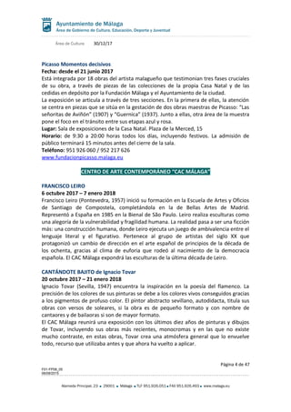 Área de Cultura 30/12/17
Picasso Momentos decisivos
Fecha: desde el 21 junio 2017
Está integrada por 18 obras del artista malagueño que testimonian tres fases cruciales
de su obra, a través de piezas de las colecciones de la propia Casa Natal y de las
cedidas en depósito por la Fundación Málaga y el Ayuntamiento de la ciudad.
La exposición se articula a través de tres secciones. En la primera de ellas, la atención
se centra en piezas que se sitúa en la gestación de dos obras maestras de Picasso: “Las
señoritas de Aviñón” (1907) y “Guernica” (1937). Junto a ellas, otra área de la muestra
pone el foco en el tránsito entre sus etapas azul y rosa.
Lugar: Sala de exposiciones de la Casa Natal. Plaza de la Merced, 15
Horario: de 9:30 a 20:00 horas todos los días, incluyendo festivos. La admisión de
público terminará 15 minutos antes del cierre de la sala.
Teléfono: 951 926 060 / 952 217 626
www.fundacionpicasso.malaga.eu
CENTRO DE ARTE CONTEMPORÁNEO “CAC MÁLAGA”
FRANCISCO LEIRO
6 octubre 2017 – 7 enero 2018
Francisco Leiro (Pontevedra, 1957) inició su formación en la Escuela de Artes y Oficios
de Santiago de Compostela, completándola en la de Bellas Artes de Madrid.
Representó a España en 1985 en la Bienal de São Paulo. Leiro realiza esculturas como
una alegoría de la vulnerabilidad y fragilidad humana. La realidad pasa a ser una ficción
más: una construcción humana, donde Leiro ejecuta un juego de ambivalencia entre el
lenguaje literal y el figurativo. Pertenece al grupo de artistas del siglo XX que
protagonizó un cambio de dirección en el arte español de principios de la década de
los ochenta, gracias al clima de euforia que rodeó al nacimiento de la democracia
española. El CAC Málaga expondrá las esculturas de la última década de Leiro.
CANTÁNDOTE BAJITO de Ignacio Tovar
20 octubre 2017 – 21 enero 2018
Ignacio Tovar (Sevilla, 1947) encuentra la inspiración en la poesía del flamenco. La
precisión de los colores de sus pinturas se debe a los colores vivos conseguidos gracias
a los pigmentos de profuso color. El pintor abstracto sevillano, autodidacta, titula sus
obras con versos de soleares, si la obra es de pequeño formato y con nombre de
cantaores y de bailaoras si son de mayor formato.
El CAC Málaga reunirá una exposición con los últimos diez años de pinturas y dibujos
de Tovar, incluyendo sus obras más recientes, monocromas y en las que no existe
mucho contraste, en estas obras, Tovar crea una atmósfera general que lo envuelve
todo, recurso que utilizaba antes y que ahora ha vuelto a aplicar.
Página 4 de 47
F01-FP08_05
06/08/2015
Alameda Principal, 23 29001 Málaga TLF 951.926.051 FAX 951.926.493 www.malaga.eu
 