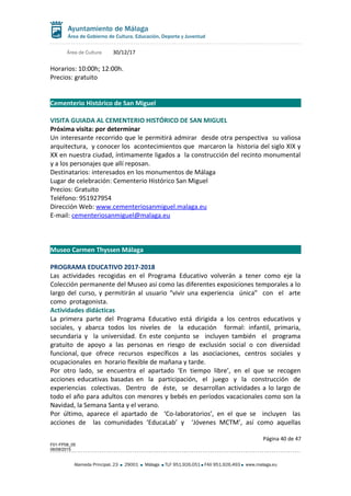 Área de Cultura 30/12/17
Horarios: 10:00h; 12:00h.
Precios: gratuito
Cementerio Histórico de San Miguel
VISITA GUIADA AL CEMENTERIO HISTÓRICO DE SAN MIGUEL
Próxima visita: por determinar
Un interesante recorrido que le permitirá admirar desde otra perspectiva su valiosa
arquitectura, y conocer los acontecimientos que marcaron la historia del siglo XIX y
XX en nuestra ciudad, íntimamente ligados a la construcción del recinto monumental
y a los personajes que allí reposan.
Destinatarios: interesados en los monumentos de Málaga
Lugar de celebración: Cementerio Histórico San Miguel
Precios: Gratuito
Teléfono: 951927954
Dirección Web: www.cementeriosanmiguel.malaga.eu
E-mail: cementeriosanmiguel@malaga.eu
Museo Carmen Thyssen Málaga
PROGRAMA EDUCATIVO 2017-2018
Las actividades recogidas en el Programa Educativo volverán a tener como eje la
Colección permanente del Museo así como las diferentes exposiciones temporales a lo
largo del curso, y permitirán al usuario “vivir una experiencia única” con el arte
como protagonista.
Actividades didácticas
La primera parte del Programa Educativo está dirigida a los centros educativos y
sociales, y abarca todos los niveles de la educación formal: infantil, primaria,
secundaria y la universidad. En este conjunto se incluyen también el programa
gratuito de apoyo a las personas en riesgo de exclusión social o con diversidad
funcional, que ofrece recursos específicos a las asociaciones, centros sociales y
ocupacionales en horario flexible de mañana y tarde.
Por otro lado, se encuentra el apartado ‘En tiempo libre’, en el que se recogen
acciones educativas basadas en la participación, el juego y la construcción de
experiencias colectivas. Dentro de éste, se desarrollan actividades a lo largo de
todo el año para adultos con menores y bebés en períodos vacacionales como son la
Navidad, la Semana Santa y el verano.
Por último, aparece el apartado de ‘Co-laboratorios’, en el que se incluyen las
acciones de las comunidades ‘EducaLab’ y ‘Jóvenes MCTM’, así como aquellas
Página 40 de 47
F01-FP08_05
06/08/2015
Alameda Principal, 23 29001 Málaga TLF 951.926.051 FAX 951.926.493 www.malaga.eu
 