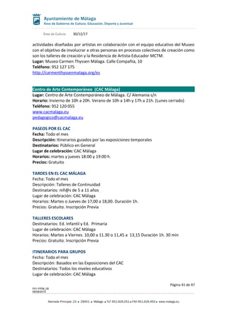 Área de Cultura 30/12/17
actividades diseñadas por artistas en colaboración con el equipo educativo del Museo
con el objetivo de involucrar a otras personas en procesos colectivos de creación como
son los talleres de creación y la Residencia de Artista-Educador MCTM.
Lugar: Museo Carmen Thyssen Málaga. Calle Compañía, 10
Teléfono: 952 127 175
http://carmenthyssenmalaga.org/es
Centro de Arte Contemporáneo (CAC Málaga)
Lugar: Centro de Arte Contemporáneo de Málaga. C/ Alemania s/n
Horario: Invierno de 10h a 20h. Verano de 10h a 14h y 17h a 21h. (Lunes cerrado)
Teléfono: 952 120 055
www.cacmalaga.eu
pedagogico@cacmalaga.eu
PASEOS POR EL CAC
Fecha: Todo el mes
Descripción: Itinerarios guiados por las exposiciones temporales
Destinatarios: Público en General
Lugar de celebración: CAC Málaga
Horarios: martes y jueves 18:00 y 19:00 h.
Precios: Gratuito
TARDES EN EL CAC MÁLAGA
Fecha: Todo el mes
Descripción: Talleres de Continuidad
Destinatarios: niñ@s de 5 a 11 años
Lugar de celebración: CAC Málaga
Horarios: Martes o Jueves de 17,00 a 18,00. Duración 1h.
Precios: Gratuito. Inscripción Previa
TALLERES ESCOLARES
Destinatarios: Ed. Infantil y Ed. Primaria
Lugar de celebración: CAC Málaga
Horarios: Martes a Viernes. 10,00 a 11.30 o 11,45 a 13,15 Duración 1h. 30 min
Precios: Gratuito. Inscripción Previa
ITINERARIOS PARA GRUPOS
Fecha: Todo el mes
Descripción: Basados en las Exposiciones del CAC
Destinatarios: Todos los niveles educativos
Lugar de celebración: CAC Málaga
Página 41 de 47
F01-FP08_05
06/08/2015
Alameda Principal, 23 29001 Málaga TLF 951.926.051 FAX 951.926.493 www.malaga.eu
 