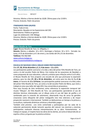 Área de Cultura 30/12/17
Horarios: Martes a Viernes desde las 10,00. Último pase a las 13:00 h.
Precios: Gratuito. Pedir cita previa
ITINERARIOS PARA GRUPOS
Fecha: Todo el mes
Descripción: Basados en las Exposiciones del CAC
Destinatarios: Público en general
Lugar de celebración: CAC Málaga
Horarios: Martes a Viernes desde las 10,00. Último pase a las 13:00 h.
Precios: Gratuito. Pedir cita previa
Museo Revello de Toro
Lugar: Museo Revello de Toro. C/. Afligidos, 5
Horario: Martes a sábados: 10 a 20 h. Domingos y festivos: 10 a 14 h. Cerrado: los
lunes, el 25 de diciembre y el 1 de enero, y las tardes del 24 y 31 de diciembre.
Teléfono: 952 062 069
www.cultura.malaga.eu
www.museorevellodetoro.malaga.eu
ESCUELA DE NAVIDAD CON EL DIBUJO COMO PROTAGONISTA
Días 27, 28, 29 de diciembre y 2, 3, 4 de enero – 11 a 14 h.
Los participantes podrán acercarse a la vida y obra del pintor Félix Revello de Toro, así
como a la del escultor Pedro de Mena. Con motivo de las vacaciones de Navidad, y
como propuesta de ocio educativo, cultural y artístico para niños/as entre 6 a13 años,
el Museo Revello de Toro propone una escuela de arte que promueve la expresión
plástica, para los días 27, 28 y 29 de diciembre, así como para los días 2, 3 y 4 de
enero, en horario de 11 a 14 horas. Los participantes podrán acercarse a la vida y obra
del pintor Félix Revello de Toro, así como a la del escultor Pedro de Mena, que vivió y
trabajó en esta casa-taller del siglo XVII, hoy convertida en pinacoteca.
Para esta Escuela de Arte tendremos como referencia la exposición temporal del
museo “Dibujos”, de Félix Revello de Toro. Los participantes aprenderán el uso de
distintas técnicas relacionadas con el dibujo como el uso del lápiz de grafito y el
sombreado para la creación de volúmenes, observando muy de cerca las geniales
creaciones como dibujante del pintor malagueño vivo más veterano y de mayor
proyección nacional e internacional. También se dedicaremos un tiempo a la pintura y
la escultura, realizando dinámicas artísticas y divertidos juegos.
También está prevista una visita comentada y participativa por las salas de la
colección permanente donde tomarán apuntes del natural. Los alumnos y alumnas
participantes realizarán diversas interpretaciones de su obra. Fomentaremos el
trabajo en equipo, el respeto hacia las obras de los demás, así como el desarrollo de un
espíritu crítico y el gusto por la práctica artística.
Página 42 de 47
F01-FP08_05
06/08/2015
Alameda Principal, 23 29001 Málaga TLF 951.926.051 FAX 951.926.493 www.malaga.eu
 