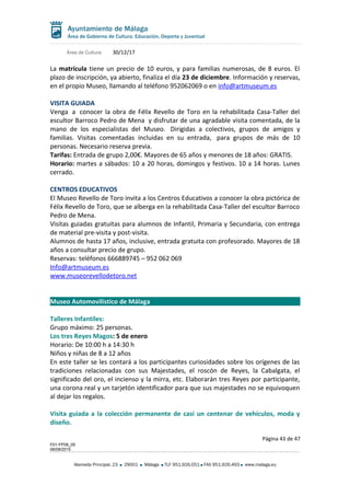 Área de Cultura 30/12/17
La matrícula tiene un precio de 10 euros, y para familias numerosas, de 8 euros. El
plazo de inscripción, ya abierto, finaliza el día 23 de diciembre. Información y reservas,
en el propio Museo, llamando al teléfono 952062069 o en info@artmuseum.es
VISITA GUIADA
Venga a conocer la obra de Félix Revello de Toro en la rehabilitada Casa-Taller del
escultor Barroco Pedro de Mena y disfrutar de una agradable visita comentada, de la
mano de los especialistas del Museo. Dirigidas a colectivos, grupos de amigos y
familias. Visitas comentadas incluidas en su entrada, para grupos de más de 10
personas. Necesario reserva previa.
Tarifas: Entrada de grupo 2,00€. Mayores de 65 años y menores de 18 años: GRATIS.
Horario: martes a sábados: 10 a 20 horas, domingos y festivos. 10 a 14 horas. Lunes
cerrado.
CENTROS EDUCATIVOS
El Museo Revello de Toro invita a los Centros Educativos a conocer la obra pictórica de
Félix Revello de Toro, que se alberga en la rehabilitada Casa-Taller del escultor Barroco
Pedro de Mena.
Visitas guiadas gratuitas para alumnos de Infantil, Primaria y Secundaria, con entrega
de material pre-visita y post-visita.
Alumnos de hasta 17 años, inclusive, entrada gratuita con profesorado. Mayores de 18
años a consultar precio de grupo.
Reservas: teléfonos 666889745 – 952 062 069
Info@artmuseum.es
www.museorevellodetoro.net
Museo Automovilístico de Málaga
Talleres Infantiles:
Grupo máximo: 25 personas.
Los tres Reyes Magos: 5 de enero
Horario: De 10:00 h a 14:30 h
Niños y niñas de 8 a 12 años
En este taller se les contará a los participantes curiosidades sobre los orígenes de las
tradiciones relacionadas con sus Majestades, el roscón de Reyes, la Cabalgata, el
significado del oro, el incienso y la mirra, etc. Elaborarán tres Reyes por participante,
una corona real y un tarjetón identificador para que sus majestades no se equivoquen
al dejar los regalos.
Visita guiada a la colección permanente de casi un centenar de vehículos, moda y
diseño.
Página 43 de 47
F01-FP08_05
06/08/2015
Alameda Principal, 23 29001 Málaga TLF 951.926.051 FAX 951.926.493 www.malaga.eu
 