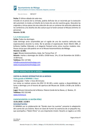 Área de Cultura 30/12/17
Fecha: El último sábado de cada mes.
Incluido en el precio de tu entrada, podrás disfrutar de un recorrido por la evolución
del automóvil, la moda y el diseño de la mano de uno de nuestros guías. Descubre las
originales y únicas piezas de esta colección de casi un centenar de vehículos además de
los sombreros y los diseños de alta costura que te harán conocer el Museo (mínimo 15
personas)
Horario: 12:30.
1, 2, 3 ¡Arrancamos!
Fecha: Todos los domingos.
Cada domingo serás sorprendido por el rugido de uno de nuestros vehículos más
espectaculares durante tu visita. No te pierdas el espectacular Aston Martin DB4, el
brillante Cadillac Eldorado o el elegante Packard entre otros muchos modelos más.
Piezas únicas que sólo podrás ver en el Museo Automovilístico de Málaga.
Horario: 12:30h.
Lugar: Museo Automovilístico, Avda. Sor Teresa Prat, 17
Horario: martes a domingos de 10:00 a 19:00 horas. 24 y 31 de Diciembre de 10:00 a
15:00 horas
Teléfono: 951 137 001
info@museoautomovilmalaga.com
www.museoautomovilmalaga.com
MUSEO INTERACTIVO DE LA MÚSICA
VISITAS AL MUSEO INTERACTIVO DE LA MÚSICA
Visita guiada al MIMMA: 1 hora
Visita guiada + Taller: 1 hora 30 minutos
Las visitas se realizan previa cita (952 21 04 40) y están sujetas a disponibilidad, de
lunes a domingo y en el horario de apertura del Museo de 10:00 a 14:00 y de 16:00 a
19:30.
Lugar: Museo Interactivo de la Música. Palacio Conde de las Navas, c/. Beatas, 15
Teléfono: 952 210 440
www.mimma.es
CUENTACUENTOS: EL RATÓN PÉREZ
13.01.2018 | 12.00 h
Actividad familiar
El MIMMA con la colaboración de "Donde viven los cuentos" presenta la adaptación
del cuento de Luis Coloma. Narra en clave de humor las aventuras de un pequeño rey,
que acompaña a “Ratón Pérez” en una importante misión: llevarle un regalo a un niño
Página 44 de 47
F01-FP08_05
06/08/2015
Alameda Principal, 23 29001 Málaga TLF 951.926.051 FAX 951.926.493 www.malaga.eu
 