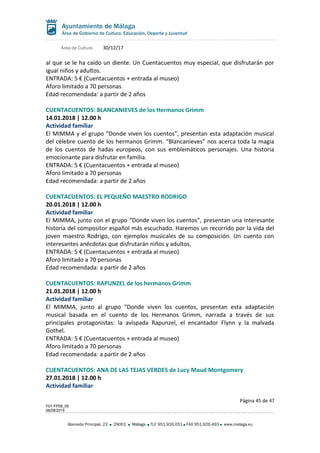 Área de Cultura 30/12/17
al que se le ha caído un diente. Un Cuentacuentos muy especial, que disfrutarán por
igual niños y adultos.
ENTRADA: 5 € (Cuentacuentos + entrada al museo)
Aforo limitado a 70 personas
Edad recomendada: a partir de 2 años
CUENTACUENTOS: BLANCANIEVES de los Hermanos Grimm
14.01.2018 | 12.00 h
Actividad familiar
El MIMMA y el grupo “Donde viven los cuentos”, presentan esta adaptación musical
del célebre cuento de los hermanos Grimm. “Blancanieves” nos acerca toda la magia
de los cuentos de hadas europeos, con sus emblemáticos personajes. Una historia
emocionante para disfrutar en familia.
ENTRADA: 5 € (Cuentacuentos + entrada al museo)
Aforo limitado a 70 personas
Edad recomendada: a partir de 2 años
CUENTACUENTOS: EL PEQUEÑO MAESTRO RODRIGO
20.01.2018 | 12.00 h
Actividad familiar
El MIMMA, junto con el grupo “Donde viven los cuentos”, presentan una interesante
historia del compositor español más escuchado. Haremos un recorrido por la vida del
joven maestro Rodrigo, con ejemplos musicales de su composición. Un cuento con
interesantes anécdotas que disfrutarán niños y adultos.
ENTRADA: 5 € (Cuentacuentos + entrada al museo)
Aforo limitado a 70 personas
Edad recomendada: a partir de 2 años
CUENTACUENTOS: RAPUNZEL de los hermanos Grimm
21.01.2018 | 12.00 h
Actividad familiar
El MIMMA, junto al grupo “Donde viven los cuentos, presentan esta adaptación
musical basada en el cuento de los Hermanos Grimm, narrada a través de sus
principales protagonistas: la avispada Rapunzel, el encantador Flynn y la malvada
Gothel.
ENTRADA: 5 € (Cuentacuentos + entrada al museo)
Aforo limitado a 70 personas
Edad recomendada: a partir de 2 años
CUENTACUENTOS: ANA DE LAS TEJAS VERDES de Lucy Maud Montgomery
27.01.2018 | 12.00 h
Actividad familiar
Página 45 de 47
F01-FP08_05
06/08/2015
Alameda Principal, 23 29001 Málaga TLF 951.926.051 FAX 951.926.493 www.malaga.eu
 