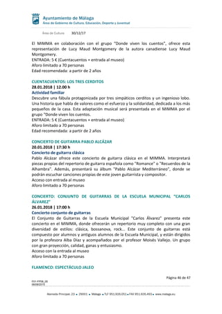 Área de Cultura 30/12/17
El MIMMA en colaboración con el grupo “Donde viven los cuentos”, ofrece esta
representación de Lucy Maud Montgomery de la autora canadiense Lucy Maud
Montgomery.
ENTRADA: 5 € (Cuentacuentos + entrada al museo)
Aforo limitado a 70 personas
Edad recomendada: a partir de 2 años
CUENTACUENTOS: LOS TRES CERDITOS
28.01.2018 | 12.00 h
Actividad familiar
Descubre una fábula protagonizada por tres simpáticos cerditos y un ingenioso lobo.
Una historia que habla de valores como el esfuerzo y la solidaridad, dedicada a los más
pequeños de la casa. Esta adaptación musical será presentada en el MIMMA por el
grupo “Donde viven los cuentos.
ENTRADA: 5 € (Cuentacuentos + entrada al museo)
Aforo limitado a 70 personas
Edad recomendada: a partir de 2 años
CONCIERTO DE GUITARRA PABLO ALCÁZAR
20.01.2018 | 17:30 h
Concierto de guitarra clásica
Pablo Alcázar ofrece este concierto de guitarra clásica en el MIMMA. Interpretará
piezas propias del repertorio de guitarra española como "Romance" o "Recuerdos de la
Alhambra". Además, presentará su álbum "Pablo Alcázar Mediterráneo", donde se
podrán escuchar canciones propias de este joven guitarrista y compositor.
Acceso con entrada al museo
Aforo limitado a 70 personas
CONCIERTO: CONJUNTO DE GUITARRAS DE LA ESCUELA MUNICIPAL “CARLOS
ÁLVAREZ”
26.01.2018 | 17:00 h
Concierto conjunto de guitarras
El Conjunto de Guitarras de la Escuela Municipal "Carlos Álvarez" presenta este
concierto en el MIMMA, donde ofrecerán un repertorio muy completo con una gran
diversidad de estilos: clásica, bossanova, rock... Este conjunto de guitarras está
compuesto por alumnos y antiguos alumnos de la Escuela Municipal, y están dirigidos
por la profesora Alba Díaz y acompañados por el profesor Moisés Vallejo. Un grupo
con gran proyección, calidad, ganas y entusiasmo.
Acceso con la entrada al museo
Aforo limitado a 70 personas
FLAMENCO: ESPECTÁCULO JALEO
Página 46 de 47
F01-FP08_05
06/08/2015
Alameda Principal, 23 29001 Málaga TLF 951.926.051 FAX 951.926.493 www.malaga.eu
 