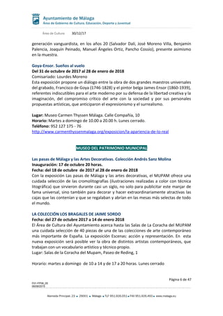 Área de Cultura 30/12/17
generación vanguardista, en los años 20 (Salvador Dalí, José Moreno Villa, Benjamín
Palencia, Joaquín Peinado, Manuel Ángeles Ortiz, Pancho Cossío), presente asimismo
en la muestra.
Goya-Ensor. Sueños al vuelo
Del 31 de octubre de 2017 al 28 de enero de 2018
Comisariado: Lourdes Moreno
Esta exposición propone un diálogo entre la obra de dos grandes maestros universales
del grabado, Francisco de Goya (1746-1828) y el pintor belga James Ensor (1860-1939),
referentes indiscutibles para el arte moderno por su defensa de la libertad creativa y la
imaginación, del compromiso crítico del arte con la sociedad y por sus personales
propuestas artísticas, que anticiparon el expresionismo y el surrealismo.
Lugar: Museo Carmen Thyssen Málaga. Calle Compañía, 10
Horario: Martes a domingo de 10.00 a 20.00 h. Lunes cerrado.
Teléfono: 952 127 175 - 76
http://www.carmenthyssenmalaga.org/exposicion/la-apariencia-de-lo-real
MUSEO DEL PATRIMONIO MUNICIPAL
Las pasas de Málaga y las Artes Decorativas. Colección Andrés Sanz Molina
Inauguración: 17 de octubre 20 horas.
Fecha: del 18 de octubre de 2017 al 28 de enero de 2018
Con la exposición Las pasas de Málaga y las artes decorativas, el MUPAM ofrece una
cuidada selección de las cromolitografías (ilustraciones realizadas a color con técnica
litográfica) que sirvieron durante casi un siglo, no solo para publicitar este manjar de
fama universal, sino también para decorar y hacer extraordinariamente atractivas las
cajas que las contenían y que se regalaban y abrían en las mesas más selectas de todo
el mundo.
LA COLECCIÓN LOS BRAGALES DE JAIME SORDO
Fecha: del 27 de octubre 2017 a 14 de enero 2018
El Área de Cultura del Ayuntamiento acerca hasta las Salas de La Coracha del MUPAM
una cuidada selección de 40 piezas de una de las colecciones de arte contemporáneo
más importante de España. La exposición Escenas: acción y representación. En esta
nueva exposición será posible ver la obra de distintos artistas contemporáneos, que
trabajan con un vocabulario artístico y técnico propio.
Lugar: Salas de la Coracha del Mupam, Paseo de Reding, 1
Horario: martes a domingo de 10 a 14 y de 17 a 20 horas. Lunes cerrado
Página 6 de 47
F01-FP08_05
06/08/2015
Alameda Principal, 23 29001 Málaga TLF 951.926.051 FAX 951.926.493 www.malaga.eu
 