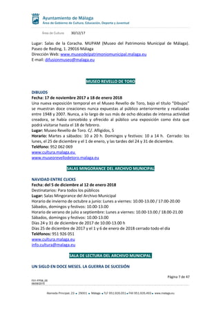 Área de Cultura 30/12/17
Lugar: Salas de la Coracha. MUPAM (Museo del Patrimonio Municipal de Málaga).
Paseo de Reding, 1. 29016 Málaga
Dirección Web: www.museodelpatrimoniomunicipal.malaga.eu
E-mail: difusionmuseo@malaga.eu
MUSEO REVELLO DE TORO
DIBUJOS
Fecha: 17 de noviembre 2017 a 18 de enero 2018
Una nueva exposición temporal en el Museo Revello de Toro, bajo el título “Dibujos”
se muestran doce creaciones nunca expuestas al público anteriormente y realizadas
entre 1948 y 2007. Nunca, a lo largo de sus más de ocho décadas de intensa actividad
creadora, se había concebido y ofrecido al público una exposición como ésta que
podrá visitarse hasta el 18 de febrero.
Lugar: Museo Revello de Toro. C/. Afligidos, 5
Horario: Martes a sábados: 10 a 20 h. Domingos y festivos: 10 a 14 h. Cerrado: los
lunes, el 25 de diciembre y el 1 de enero, y las tardes del 24 y 31 de diciembre.
Teléfono: 952 062 069
www.cultura.malaga.eu
www.museorevellodetoro.malaga.eu
SALAS MINGORANCE DEL ARCHIVO MUNICIPAL
NAVIDAD ENTRE CLICKS
Fecha: del 5 de diciembre al 12 de enero 2018
Destinatarios: Para todos los públicos
Lugar: Salas Mingorance del Archivo Municipal
Horario de invierno de octubre a junio: Lunes a viernes: 10.00-13.00 / 17.00-20.00
Sábados, domingos y festivos: 10.00-13.00
Horario de verano de julio a septiembre: Lunes a viernes: 10.00-13.00 / 18.00-21.00
Sábados, domingos y festivos: 10.00-13.00
Días 24 y 31 de diciembre de 2017 de 10.00-13.00 h
Días 25 de diciembre de 2017 y el 1 y 6 de enero de 2018 cerrado todo el día
Teléfonos: 951 926 051
www.cultura.malaga.eu
info.cultura@malaga.eu
SALA DE LECTURA DEL ARCHIVO MUNICIPAL
UN SIGLO EN DOCE MESES. LA GUERRA DE SUCESIÓN
Página 7 de 47
F01-FP08_05
06/08/2015
Alameda Principal, 23 29001 Málaga TLF 951.926.051 FAX 951.926.493 www.malaga.eu
 