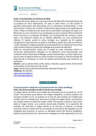 Área de Cultura 30/12/17
Fecha: 14 de Diciembre al 5 de Enero de 2018
El Archivo Municipal expone un nuevo documento del Siglo XVIII enmarcado dentro de
su proyecto de micro exposiciones “Un siglo en doce meses. En esta ocasión el
ejemplar seleccionado está relacionado con un importante acontecimiento, a nivel
internacional: la Guerra de Sucesión. El documento seleccionado es de septiembre de
1702 y refleja el compromiso por parte de las autoridades municipales de apoyo a la
Monarquía en unos momentos muy complicados ya que la situación bélica incidiría de
forma rotunda en la economía de Málaga, con la paralización del comercio y daría
lugar a una reducción drástica de los ingresos obtenidos, con unas consecuencias
nefastas. El Cabildo acordó en pleno entregar una compañía de 40 caballos,
sufragando la mayor parte de sus gastos y uniéndolo a aquello que cada uno ofreciere
a título individual. El original expuesto está acompañado de un estudio del documento
y del contexto histórico y político de la Málaga de principios del siglo XVIII.
Todos los acontecimientos vividos por la ciudad en estos momentos bélicos se
encuentran perfectamente reflejados en las diferentes series documentales que
custodia el Archivo Municipal de Málaga, siendo fundamentales sus Actas Capitulares,
pues en ellas se registran todas las cartas enviadas a la ciudad, las noticias recibidas del
desarrollo de la contienda, así como las ayudas pormenorizadas que realizaron sus
capitulares.
Horario: Lunes y viernes 9.30 a 14.30, martes, miércoles y jueves 9.30 a 19.30. Del 26
de Diciembre al 5 de Enero de 9.30 a 14.30
Lugar: Sala de lectura del Archivo Municipal. Alameda Principal, 23
Teléfonos: 951 926 051
www.cultura.malaga.eu
info.cultura@malaga.eu
SALA MORENO VILLA
El proceso latente. Fotografía en la Escuela de Arte San Telmo de Málaga.
Fecha: Del 10 de noviembre de 2017 al 26 de enero de 2018
La imagen latente se refiere a una imagen que existe pero que no se puede ver, así de
simple. Técnicamente, para obtener una imagen fotográfica, es preciso exponer una
emulsión sensible a la luz. Se produce en el seno de esta emulsión una modificación
invisible, pero sin embargo real, que lleva el nombre de imagen latente. Se denomina
así, porque contiene en potencia imagen visible. Ésta aparece cuando se hace actuar
sobre la imagen latente, una sustancia denominada revelador, en la operación del
revelado. Por todo ello, la imagen latente no es más que un proceso, un tiempo
necesario, como el tiempo que han necesitado los alumnos/as del segundo curso de
Fotografía para encontrar su camino, su identidad, dentro del discurso fotográfico.
Desde la Escuela de Arte San Telmo hemos trabajado con ellos adquiriendo el rol de
Página 8 de 47
F01-FP08_05
06/08/2015
Alameda Principal, 23 29001 Málaga TLF 951.926.051 FAX 951.926.493 www.malaga.eu
 