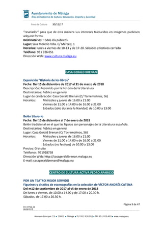 Área de Cultura 30/12/17
“revelador” para que de esta manera sus intereses traducidos en imágenes pudiesen
adquirir forma.
Destinatarios: Todos los públicos
Lugar: Sala Moreno Villa. C/ Merced, 1
Horarios: lunes a viernes de 10-13 y de 17-20. Sábados y festivos cerrado
Teléfono: 951 926 051
Dirección Web: www.cultura.malaga.eu
CASA GERALD BRENAN
Exposición “Historia de los libros”
Fecha: Del 15 de diciembre de 2017 al 31 de marzo de 2018
Descripción: Recorrido por la historia de la Literatura
Destinatarios: Público en general
Lugar de celebración: Casa Gerald Brenan (C/ Torremolinos, 56)
Horarios: Miércoles y jueves de 16.00 a 21.00
Viernes de 11.00 a 14.00 y de 16.00 a 21.00
Sábados (sólo durante la Navidad) de 10.00 a 13.00
Belén Literario
Fecha: Del 15 de diciembre al 7 de enero de 2018
Belén tradicional en el que las figuras son personajes de la Literatura española.
Destinatarios: Público en general
Lugar: Casa Gerald Brenan (C/ Torremolinos, 56)
Horarios: Miércoles y jueves de 16.00 a 21.00
Viernes de 11.00 a 14.00 y de 16.00 a 21.00
Sábados (no festivos) de 10.00 a 13.00
Precios: Gratuito
Teléfonos: 951928758
Dirección Web: http://casageraldbrenan.malaga.eu
E-mail: casageraldbrenan@malaga.eu
CENTRO DE CULTURA ACTIVA PEDRO APARICIO
POR UN TEATRO MEJOR SERVIDO
Figurines y diseños de escenografías en la colección de VÍCTOR ANDRÉS CATENA
Del m12 de septiembre de 2017 al v5 de enero de 2018
De lunes a viernes, de 10.00 a 14.00 y de 17.00 a 20.30 h.
Sábados, de 17.00 a 20.30 h.
Página 9 de 47
F01-FP08_05
06/08/2015
Alameda Principal, 23 29001 Málaga TLF 951.926.051 FAX 951.926.493 www.malaga.eu
 