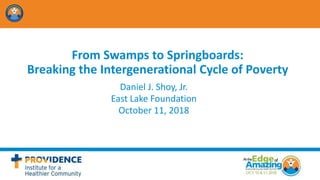 From Swamps to Springboards:
Breaking the Intergenerational Cycle of Poverty
Daniel J. Shoy, Jr.
East Lake Foundation
October 11, 2018
 