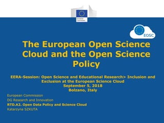 The European Open Science
Cloud and the Open Science
Policy
EERA-Session: Open Science and Educational Research> Inclusion and
Exclusion at the European Science Cloud
September 5, 2018
Bolzano, Italy
European Commission
DG Research and Innovation
RTD.A2. Open Data Policy and Science Cloud
Katarzyna SZKUTA
 