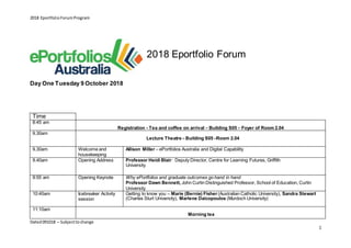 2018 EportfolioForumProgram
Dated091018 – Subjecttochange
1
Day One Tuesday 9 October 2018
2018 Eportfolio Forum
Time
8:45 am
Registration - Tea and coffee on arrival – Building S05 – Foyer of Room 2.04
9.30am
Lecture Theatre – Building S05 –Room 2.04
9.30am Welcome and
housekeeping
Allison Miller – ePortfolios Australia and Digital Capability
9.40am Opening Address Professor Heidi Blair: Deputy Director, Centre for Learning Futures, Griffith
University
9:55 am Opening Keynote Why ePortfolios and graduate outcomes go hand in hand
Professor Dawn Bennett, John Curtin Distinguished Professor, School of Education, Curtin
University
10:40am Icebreaker Activity
session
Getting to know you – Marie (Bernie) Fisher (Australian Catholic University), Sandra Stewart
(Charles Sturt University), Marlene Daicopoulos (Murdoch University)
11:10am
Morning tea
 