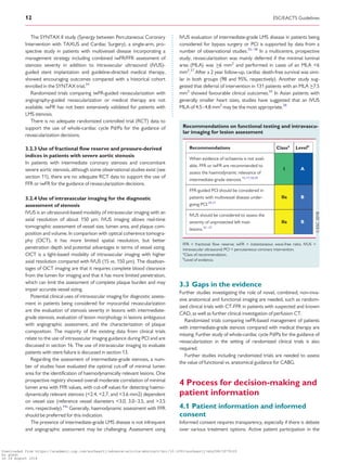 ....................................The SYNTAX II study (Synergy between Percutaneous Coronary
Intervention with TAXUS and Cardiac Surgery), a single-arm, pro-
spective study in patients with multivessel disease incorporating a
management strategy including combined iwFR/FFR assessment of
stenosis severity in addition to intravascular ultrasound (IVUS)-
guided stent implantation and guideline-directed medical therapy,
showed encouraging outcomes compared with a historical cohort
enrolled in the SYNTAX trial.34
Randomized trials comparing iwFR-guided revascularization with
angiography-guided revascularization or medical therapy are not
available. iwFR has not been extensively validated for patients with
LMS stenosis.
There is no adequate randomized controlled trial (RCT) data to
support the use of whole-cardiac cycle Pd/Pa for the guidance of
revascularization decisions.
3.2.3 Use of fractional flow reserve and pressure-derived
indices in patients with severe aortic stenosis
In patients with intermediate coronary stenosis and concomitant
severe aortic stenosis, although some observational studies exist (see
section 11), there are no adequate RCT data to support the use of
FFR or iwFR for the guidance of revascularization decisions.
3.2.4 Use of intravascular imaging for the diagnostic
assessment of stenosis
IVUS is an ultrasound-based modality of intravascular imaging with an
axial resolution of about 150 mm. IVUS imaging allows real-time
tomographic assessment of vessel size, lumen area, and plaque com-
position and volume. In comparison with optical coherence tomogra-
phy (OCT), it has more limited spatial resolution, but better
penetration depth and potential advantages in terms of vessel sizing.
OCT is a light-based modality of intravascular imaging with higher
axial resolution compared with IVUS (15 vs. 150 mm). The disadvan-
tages of OCT imaging are that it requires complete blood clearance
from the lumen for imaging and that it has more limited penetration,
which can limit the assessment of complete plaque burden and may
impair accurate vessel sizing.
Potential clinical uses of intravascular imaging for diagnostic assess-
ment in patients being considered for myocardial revascularization
are the evaluation of stenosis severity in lesions with intermediate-
grade stenosis, evaluation of lesion morphology in lesions ambiguous
with angiographic assessment, and the characterization of plaque
composition. The majority of the existing data from clinical trials
relate to the use of intravascular imaging guidance during PCI and are
discussed in section 16. The use of intravascular imaging to evaluate
patients with stent failure is discussed in section 13.
Regarding the assessment of intermediate-grade stenosis, a num-
ber of studies have evaluated the optimal cut-off of minimal lumen
area for the identification of haemodynamically relevant lesions. One
prospective registry showed overall moderate correlation of minimal
lumen area with FFR values, with cut-off values for detecting haemo-
dynamically relevant stenosis (2.4, 2.7, and 3.6 mm2) dependent
on vessel size (reference vessel diameters 3.0, 3.0–3.5, and 3.5
mm, respectively).34a
Generally, haemodynamic assessment with FFR
should be preferred for this indication.
The presence of intermediate-grade LMS disease is not infrequent
and angiographic assessment may be challenging. Assessment using
IVUS evaluation of intermediate-grade LMS disease in patients being
considered for bypass surgery or PCI is supported by data from a
number of observational studies.35–38
In a multicentre, prospective
study, revascularization was mainly deferred if the minimal luminal
area (MLA) was _6 mm2
and performed in cases of an MLA 6
mm2
.37
After a 2 year follow-up, cardiac death-free survival was simi-
lar in both groups (98 and 95%, respectively). Another study sug-
gested that deferral of intervention in 131 patients with an MLA _7.5
mm2
showed favourable clinical outcomes.36
In Asian patients with
generally smaller heart sizes, studies have suggested that an IVUS
MLA of 4.5–4.8 mm2
may be the most appropriate.38
3.3 Gaps in the evidence
Further studies investigating the role of novel, combined, non-inva-
sive anatomical and functional imaging are needed, such as random-
ized clinical trials with CT-FFR in patients with suspected and known
CAD, as well as further clinical investigation of perfusion CT.
Randomized trials comparing iwFR-based management of patients
with intermediate-grade stenosis compared with medical therapy are
missing. Further study of whole-cardiac cycle Pd/Pa for the guidance of
revascularization in the setting of randomized clinical trials is also
required.
Further studies including randomized trials are needed to assess
the value of functional vs. anatomical guidance for CABG.
4 Process for decision-making and
patient information
4.1 Patient information and informed
consent
Informed consent requires transparency, especially if there is debate
over various treatment options. Active patient participation in the
Recommendations on functional testing and intravascu-
lar imaging for lesion assessment
Recommendations Classa
Levelb
When evidence of ischaemia is not avail-
able, FFR or iwFR are recommended to
assess the haemodynamic relevance of
intermediate-grade stenosis.15,17,18,39
I A
FFR-guided PCI should be considered in
patients with multivessel disease under-
going PCI.29,31
IIa B
IVUS should be considered to assess the
severity of unprotected left main
lesions.35–37
IIa B
FFR = fractional ﬂow reserve; iwFR = instantaneous wave-free ratio; IVUS =
intravascular ultrasound; PCI = percutaneous coronary intervention.
a
Class of recommendation.
b
Level of evidence.
12 ESC/EACTS Guidelines
Downloaded from https://academic.oup.com/eurheartj/advance-article-abstract/doi/10.1093/eurheartj/ehy394/5079120
by guest
on 26 August 2018
 