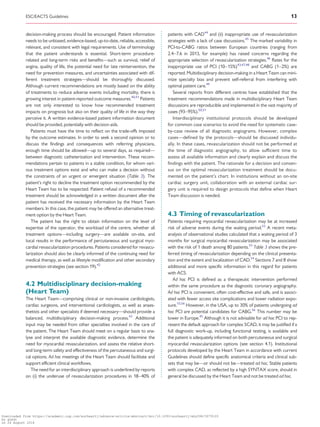 ....................................................................................................................................................................
decision-making process should be encouraged. Patient information
needs to be unbiased, evidence-based, up-to-date, reliable, accessible,
relevant, and consistent with legal requirements. Use of terminology
that the patient understands is essential. Short-term procedure-
related and long-term risks and benefits—such as survival, relief of
angina, quality of life, the potential need for late reintervention, the
need for prevention measures, and uncertainties associated with dif-
ferent treatment strategies—should be thoroughly discussed.
Although current recommendations are mostly based on the ability
of treatments to reduce adverse events including mortality, there is
growing interest in patient-reported outcome measures.40,41
Patients
are not only interested to know how recommended treatment
impacts on prognosis but also on their quality of life in the way they
perceive it. A written evidence-based patient information document
should be provided, potentially with decision aids.
Patients must have the time to reflect on the trade-offs imposed
by the outcome estimates. In order to seek a second opinion or to
discuss the findings and consequences with referring physicians,
enough time should be allowed—up to several days, as required—
between diagnostic catheterization and intervention. These recom-
mendations pertain to patients in a stable condition, for whom vari-
ous treatment options exist and who can make a decision without
the constraints of an urgent or emergent situation (Table 3). The
patient’s right to decline the treatment option recommended by the
Heart Team has to be respected. Patient refusal of a recommended
treatment should be acknowledged in a written document after the
patient has received the necessary information by the Heart Team
members. In this case, the patient may be offered an alternative treat-
ment option by the Heart Team.
The patient has the right to obtain information on the level of
expertise of the operator, the workload of the centre, whether all
treatment options—including surgery—are available on-site, and
local results in the performance of percutaneous and surgical myo-
cardial revascularization procedures. Patients considered for revascu-
larization should also be clearly informed of the continuing need for
medical therapy, as well as lifestyle modification and other secondary
prevention strategies (see section 19).42
4.2 Multidisciplinary decision-making
(Heart Team)
The Heart Team—comprising clinical or non-invasive cardiologists,
cardiac surgeons, and interventional cardiologists, as well as anaes-
thetists and other specialists if deemed necessary—should provide a
balanced, multidisciplinary decision-making process.43
Additional
input may be needed from other specialties involved in the care of
the patient. The Heart Team should meet on a regular basis to ana-
lyse and interpret the available diagnostic evidence, determine the
need for myocardial revascularization, and assess the relative short-
and long-term safety and effectiveness of the percutaneous and surgi-
cal options. Ad hoc meetings of the Heart Team should facilitate and
support efficient clinical workflows.
The need for an interdisciplinary approach is underlined by reports
on (i) the underuse of revascularization procedures in 18–40% of
patients with CAD44
and (ii) inappropriate use of revascularization
strategies with a lack of case discussions.45
The marked variability in
PCI-to-CABG ratios between European countries (ranging from
2.4–7.6 in 2013, for example) has raised concerns regarding the
appropriate selection of revascularization strategies.46
Rates for the
inappropriate use of PCI (10–15%)43,47,48
and CABG (1–2%) are
reported. Multidisciplinary decision-making in a Heart Team can mini-
mize specialty bias and prevent self-referral from interfering with
optimal patient care.49
Several reports from different centres have established that the
treatment recommendations made in multidisciplinary Heart Team
discussions are reproducible and implemented in the vast majority of
cases (93–95%).50,51
Interdisciplinary institutional protocols should be developed
for common case scenarios to avoid the need for systematic case-
by-case review of all diagnostic angiograms. However, complex
cases—defined by the protocols—should be discussed individu-
ally. In these cases, revascularization should not be performed at
the time of diagnostic angiography, to allow sufficient time to
assess all available information and clearly explain and discuss the
findings with the patient. The rationale for a decision and consen-
sus on the optimal revascularization treatment should be docu-
mented on the patient’s chart. In institutions without an on-site
cardiac surgery unit, collaboration with an external cardiac sur-
gery unit is required to design protocols that define when Heart
Team discussion is needed.
4.3 Timing of revascularization
Patients requiring myocardial revascularization may be at increased
risk of adverse events during the waiting period.52
A recent meta-
analysis of observational studies calculated that a waiting period of 3
months for surgical myocardial revascularization may be associated
with the risk of 1 death among 80 patients.53
Table 3 shows the pre-
ferred timing of revascularization depending on the clinical presenta-
tion and the extent and localization of CAD.54
Sections 7 and 8 show
additional and more specific information in this regard for patients
with ACS.
Ad hoc PCI is defined as a therapeutic intervention performed
within the same procedure as the diagnostic coronary angiography.
Ad hoc PCI is convenient, often cost-effective and safe, and is associ-
ated with fewer access site complications and lower radiation expo-
sure.55,56
However, in the USA, up to 30% of patients undergoing ad
hoc PCI are potential candidates for CABG.56
This number may be
lower in Europe.45
Although it is not advisable for ad hoc PCI to rep-
resent the default approach for complex SCAD, it may be justified if a
full diagnostic work-up, including functional testing, is available and
the patient is adequately informed on both percutaneous and surgical
myocardial revascularization options (see section 4.1). Institutional
protocols developed by the Heart Team in accordance with current
Guidelines should define specific anatomical criteria and clinical sub-
sets that may be—or should not be—treated ad hoc. Stable patients
with complex CAD, as reflected by a high SYNTAX score, should in
general be discussed by the Heart Team and not be treated ad hoc.
ESC/EACTS Guidelines 13
Downloaded from https://academic.oup.com/eurheartj/advance-article-abstract/doi/10.1093/eurheartj/ehy394/5079120
by guest
on 26 August 2018
 