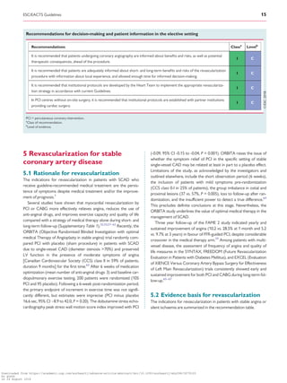 ...................................................................................
5 Revascularization for stable
coronary artery disease
5.1 Rationale for revascularization
The indications for revascularization in patients with SCAD who
receive guideline-recommended medical treatment are the persis-
tence of symptoms despite medical treatment and/or the improve-
ment of prognosis.1
Several studies have shown that myocardial revascularization by
PCI or CABG more effectively relieves angina, reduces the use of
anti-anginal drugs, and improves exercise capacity and quality of life
compared with a strategy of medical therapy alone during short- and
long-term follow-up (Supplementary Table 1).32,33,57–62
Recently, the
ORBITA (Objective Randomised Blinded Investigation with optimal
medical Therapy of Angioplasty in stable angina) trial randomly com-
pared PCI with placebo (sham procedure) in patients with SCAD
due to single-vessel CAD (diameter stenosis 70%) and preserved
LV function in the presence of moderate symptoms of angina
[Canadian Cardiovascular Society (CCS) class II in 59% of patients,
duration 9 months] for the first time.63
After 6 weeks of medication
optimization (mean number of anti-anginal drugs: 3) and baseline car-
diopulmonary exercise testing, 200 patients were randomized (105
PCI and 95 placebo). Following a 6-week post-randomization period,
the primary endpoint of increment in exercise time was not signifi-
cantly different, but estimates were imprecise (PCI minus placebo
16.6 sec, 95% CI –8.9 to 42.0, P = 0.20). The dobutamine stress echo-
cardiography peak stress wall motion score index improved with PCI
(-0.09, 95% CI -0.15 to -0.04, P = 0.001). ORBITA raises the issue of
whether the symptom relief of PCI in the specific setting of stable
single-vessel CAD may be related at least in part to a placebo effect.
Limitations of the study, as acknowledged by the investigators and
outlined elsewhere, include the short observation period (6 weeks),
the inclusion of patients with mild symptoms pre-randomization
(CCS class 0-I in 25% of patients), the group imbalance in ostial and
proximal lesions (37 vs. 57%, P = 0.005), loss to follow-up after ran-
domization, and the insufficient power to detect a true difference.64
This precludes definite conclusions at this stage. Nevertheless, the
ORBITA study underlines the value of optimal medical therapy in the
management of SCAD.
Three year follow-up of the FAME 2 study indicated yearly and
sustained improvement of angina (10.2 vs. 28.5% at 1 month and 5.2
vs. 9.7% at 3 years) in favour of FFR-guided PCI, despite considerable
crossover in the medical therapy arm.33
Among patients with multi-
vessel disease, the assessment of frequency of angina and quality of
life measures in the SYNTAX, FREEDOM (Future Revascularization
Evaluation in Patients with Diabetes Mellitus), and EXCEL (Evaluation
of XIENCE Versus Coronary Artery Bypass Surgery for Effectiveness
of Left Main Revascularization) trials consistently showed early and
sustained improvement for both PCI and CABG during long-term fol-
low-up.65–67
5.2 Evidence basis for revascularization
The indications for revascularization in patients with stable angina or
silent ischaemia are summarized in the recommendation table.
Recommendations for decision-making and patient information in the elective setting
Recommendations Classa
Levelb
It is recommended that patients undergoing coronary angiography are informed about beneﬁts and risks, as well as potential
therapeutic consequences, ahead of the procedure.
I C
It is recommended that patients are adequately informed about short- and long-term beneﬁts and risks of the revascularization
procedure with information about local experience, and allowed enough time for informed decision-making.
I C
It is recommended that institutional protocols are developed by the Heart Team to implement the appropriate revasculariza-
tion strategy in accordance with current Guidelines.
I C
In PCI centres without on-site surgery, it is recommended that institutional protocols are established with partner institutions
providing cardiac surgery.
I C
PCI = percutaneous coronary intervention.
a
Class of recommendation.
b
Level of evidence.
ESC/EACTS Guidelines 15
Downloaded from https://academic.oup.com/eurheartj/advance-article-abstract/doi/10.1093/eurheartj/ehy394/5079120
by guest
on 26 August 2018
 